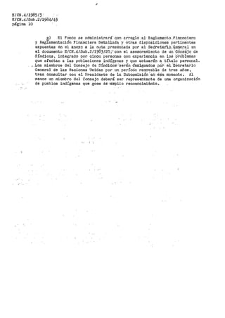 E/CN.41198513.
E/CN,4/Sub.211984/43
página 10
!) El Fondo se administrará qon. arreglo a_l Raglamento. :Financiero
y Reglamentación Financiera Detallada y otras disposiciones pertinent,es
expuestas en el anexo a la nvta presentada por el Sedreta:r'i..O_-,(i~neral en
el documento E/CI'i~!~/Subo2/l983/20;.''con el asesora·nliento de u·n··oóné!'$jo de
Síndicos, integrado por cinco personas con experiencia en loá :p"f•Ob:i:enias
que afectan a las poblaciones indígenas y que actuarán a título personal.
::Lo..s miembros del Consejo de Síndióo'.~f''serán d~es·ignados p.D:r· ·e·l· ·:secretario
General de las Naciones Unidas por un período renovable de tres años,
tras consultal:" con el Presidente de la Subcomisión 'e.tr·:Eú~ie momento. Al
menos un miembro del Consejo deberá ser representante de una organización
de pueblos indígerias que goce de -'ám'plio :reconocimiénto •.
 