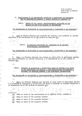 E/CN.4/1985/3
S/CN.4/Sub.2/1984/43
página 11
B. Resoluciones; de la. Subcomisión relativas a cuestiones que r_equier.en
··-~~· · :'.9¡¡e 1<.i Cómisi:6ñ-7 láS éxa¡iJ~.ne o adopte medidas al -respecto. i6'¡
- . - . . . ·-· . - . ···- -
1984/l. Examen de los nuevos acontecimientos ocurridos en las
~~~~r~s _de ct~ se ha ocupado la Sul;:lcomision
[La Subcomisión de Prevención de Discriminaci-ones y Protección a las ~11noría.s-,]
...
1. Pide al Relator Especial que continúe e·se trabajo y qlle
d~finitivo~a Subcomisión en su 380 período de sesiones 17/;
presente el· informe
11:
'' ' -l '.
':'Ji'. ·>.
1984/2. El estatuto reconocictO al. ind.ividu~ en e.i derechq_
internacional cor1temporá'neo.
, [La SubcotilisiÓn de Prevención de Disorim.l.nácionea ·y Protección á las Minorías,]
..~
2. Pide a la Relatora Especial que prosiga su labor sobre: el mencionado-· estudio
con miras a-presentar su informe definitivo a la Subcomisión en su 38Q período de
sesJoneS ~(..·; .-.
...
1984/3.
.. ,,_ .-, :
!';:oyecto de principios y directrices sobre el derecho y el deber··
de los individuos, los gtnupóS y las instituciones de promover y
proteger. .'loS.:Q.erechos...bUiaatlóS _y·. la,f! ".1.;1.bertades fundamenta.l·es
..[L.a .Subcomisión de. Prevep.ción de Discriminaciones y Protección a las Minorías,]
''L
···- ·- -··· .
'·· l. , Pide a la Relatora Especial que contin1:íe su labor sobre el mencionado estudio
y ei)- pr·oy-e"Ctoct~"'pr1nc1p'io'S y :ttrectri6-es con rilira'S···a·- preseriú:a·r su inf'orme ctefin.;J.tivo a
la Subcomisión en' SU: --3s-º·período de' sésiofi'~s 1-9 / i
-,~,
' ,"j ' ,. r.- "" • ·:·· ;,• i ~'.
·.-•. ~ : ,,.., ,.';
f:', :-,¡·'·' ' "
' ':'·'.;"-J'
; ; " >; i
·i.:· ' : "-' --:-,
1§.i véase texto las el
' ,'; ;. ::-.
XVIII, seC6ión ..-A.el de resoluciones en capitulo
17/ Véase el anexo II del presente informe.
18/ Véase el anexo II del preserít'e'-' intOrmc ~·-' "';-· ,]•" (_.-
19/ Véase el anexo II del presente informe.
 
