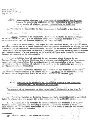 E/C!i .411985/3 ,
El CN .4/Súb.211984¡43
página 12
198'4-¡~~: ·. Q:>nseci,ienc±as -adver-:sas- :·_1;:p.1"? t±e;~e-·.:Pa.i>a el. disf-rut$.:~·.. ·1o:s.:.derechos
humanos- ·ia·asistencia: ;_EólftiCa. militar. ecOnomiea.. y..:·cte-~·o.tra 1ndole
g_ue se presta al régi~en "Pacista y colonialista de Sudáfrica
', ...
[La Subcomisión de :'r;y.evención de Di~crímin~cihnes, y Pl"'eteco-i:Ón a las :Minorías,]
;··J......._..-· '•
l.
de 28 de
de -24 de
Invita, confome a la resolución 1984/6 de la Comisión de Derechos Hul]lfil.ilOS,
febrero de 1984, y a la decisión 1984/130 del Consejo Económico y Social,
mayo de 1984, al Relator' Especia·!.;; ,·Sr~ P......11med Khalifa: . ,
V :. -:· .1••
~) A que siga aotualizar1do, con sujeción a una revisión anual, la lista de bancos,
empresas t:ransnacionales y otras organizaciones que prestan asistencia al régim~µ_racista
y colonialista de SudáI'rica, proporcionando los detalles relativos a las empresas enume-
radas que el Relat.q!i. c_ppsl.dEl~~ necesarios r- ade~_1:1f!:d.9s.J',_i?cluidas explicaciones o :respues-
tas, cuando proceda;-y··a-que preserite_ -~l -i'.¡1-forme-·-:a.etuári·zado--a~-la C6rnisión de Derechos
Humanos por conducto de la Subcomisión; '' · ·· · ·
b) ___ - 1i.·-·_ que· ·Utilice todo~ e:r material· de que di-spongan o.tres ór@nos de; las
Naciones Unidas, los Estados Miernbros, los ot>gani"ámos espeÓializado-s'"y otras organiza~
cienes lntergubernamentales, las organizaciones no gubernamentales y otras fuen~es
pertinentes a fin de indicar el volumen y el caracter de la asistencia que se presta
il ~egimen ··-racista de Sti.tlá-fri-ca; ·:-
e) A que inicie contactos directos con el Centro de las Naciones U~idas sopre
las Eñlpresas Transnacionales y el Centro contra el A~a:rtheid de la Sec~etaría, a fin
de consolidar su cooperación mutua en la actualizacion de su informe ,gQ/;
~-.
-,,_" .. .
"
·-.C:Ue.st.ió.n d.e ia violáci6n de los1984/6.
fundamentales~ Lá -situaóiófi en AI',é;anistán
y --1as. libertades
'-~ ·.: .
[La Subcomisi6n de Prevención de D.isCrimin"aciOri~i ·-;·:~~OtecCi'Oif a ia.s·M1norí8.s 1 ]
l.
dades de
·.-Pide -a-¡ 'la
Afganistán
Comisión de Derec:hi:>s ·Humanos -que inste- encar~cidamenté·i".~
a que pongan t·in a:- '16s bomba:rde0s de ·1a población civ.i.1.i ·,.· -
Derechos Humanos que solicite a su Relator
también las pérdidas humanas y materiiies
' : ;
2. Pide asimismo a la Comisión de
Especial sobre AI'ganistán que investigue
ocasionados por los :recientes bombardeos
ciones en su informe a la Comisión.•
de la población civil e incluya sus observa-
_, ,, -
' '
~/ Véase el anexo II del presenterinforme. ·.,.¡,.
 