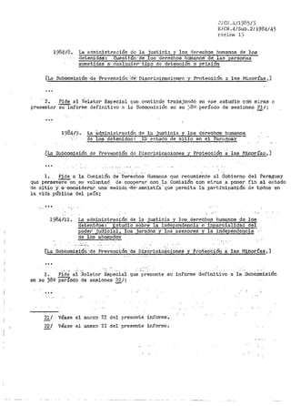 i~/ C1-,l .,~¡ 1985/3
E/CN.4/Sub.2/1984143
r2.c;.;ina 1_:5
1984/8. La ectrninistraeión de la justici:t y los derechos humanos de los
detenidoS·: i:!ue~ti·ón ··de los de~os humano5· de· las ·personas
sometidas a.. cu.ilquler-· tiJ>O de detención O" prisión
[La· Subcomisión· ·de· ·l"revenciór1··'.Q~· ·Discri1ninacione·s· y Protección a· lt=i.s Minor:Cas ~]
2. Pide al ri~lato:r Espe~ial qu<:: continúe trabajando en ese estudio ·con miras n
presentar Sil'InfOrine defirli.tivo 8 la Sucopmisión ei·1 su ~;8!.:i r>eríodo de sesiones 21 / ·
-·
La ádministración
de los·aetenidoa:
d~.].a justicia y los dérechós hum~~
EJ,· <?8tado de sitio en el Part1..~ay ·
[La Subcomisión de Pf'evención de Di.scriminaciones .V Protección a las Minot•ías 1 ]
l. Pide a la Comis:t6n de Derechos I-Iumanos que recomiende al Gobierno
que persever'e on su voluntad de coopei"ar co11. la Co1nisión con niiras a por1er
de sitio y- ..a-·eonciderar una: medida -n-e- amriistía·· que permita la partít:iµa.oíÓ"ll
la vida pública del país;
."~. ,
,,..
del Paraguay
fin a·l e8tado
de ·todos en
1984/11. La administración de la justicia y los derechos humanos de los
detenidos: Estudio sobi•e la independencia e impar~.§!.lidad del
poder judicial, los jurados y los asesores y la independencia
de los abogad~
[La SubComi·si"Ón ··-de· Prevención de Di·scrin11~·~:~iones y P1·o·tecciór1 a las Minor:i'.'as,]
...
. . ·- .....
1. Pide al Relator- Especial que presente si..1 informe definitivo a la Subcomisión
en su 380 periodo de sesior1es 3,g_/¡
...
'l:ll Véase el a11exo II del presente informe.
22/ Véase el anexo II del presente i11forme~
 