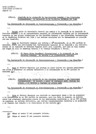 E/CN.4/1985/3
E/CN.41Sub.2/1984/43
página 14
1984/14·. CÜestiÓn· de_ ··la Vi)lÍaciÓn de 10s-..:cterechos. humanes· ·Y- -la& libertades
fundamentales~. Lá Si-tuacion ·e1-:.-lft Republica ::LslamiCa-del Iran- .
[La Subcomisión de Prevención de Discriminaoiones y Protección a las Minorías,]
3. Decide pedir al Secretario General que señale a la atención de la Comisión ae
Det'echos Hum¡:mcis 1 de su repres~ntante especial___;¡..a información reCib-icta por 1á. Subcomisión
respe·cto de las graves ·violaciones de los det'echbs humanos y las libertades f'undainentales
en la República Islámica del Irán y las 1nedidas adoptadas por la Subcomisión en relación
con esa cuestión;
4. Pide al Seer.etario Gent~ral· que informe a 1l' Subcomisión, en su 38º período de
sesiones, 'S'O'i:We ias· acti1lid"a<les-·d.ai· repi-eSe:ótante especial de'"1a Comisión y las delibera=
ciones de la Comisión de Der,echOs··:Humanos sobre esta cL1estión, así como de todo examen
que hagan de ella la Asambl~_a General o el Cons.ejo Económico y Social •.
''··" .
1984/15.. El Nuevo Orden Económico Internacional y la promoción de los
derechos humanos~ El derecho a la a!imentaci6r1 adecuada
[La Subc'omisión de Prevenci¡Sn de Discriminaciones y ProteCción a las M!noría.S,J
l. Pide al Relator Especial que prosiga su labor acerca del estudio mencionado
con miras a pr>esentar su informe definitivo a la Subcomisión en st1 382 período de
sesiones gal,;
... .
1984/21. Cuestión de la violación O.e los derechos humanos y lás libertades
.fitndamentales: El derecho a. salir de cualquief" país, incluso del
p-l"opio·; ·Y el derecho- á ·régr.qsar al propio pai's
[La Subcomisión de Prevención de Disc~iminaciones y protección a las Minorías,]
...
2. Pide al Relator Especial que continúe su importante labor a fin de pres~ntar
a la SubcoñiISI'ón en su 38º período de sesiones, para que ésta lo examine, un informe
sobre los progresos realizados acerca de las mencionadas cuestiones y, en su 399 período
de sesiones, su informe definitivo, que incluya recomendaciones relativas a la promoción
y el fomento del respeto y la observancia de ese derecho 24/;
~/ véase el anexo II del presente informe.
~/ véase el anexo II del presente informe.
 