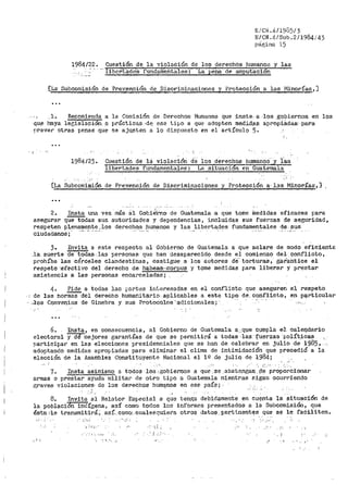 E/CN.4/1985/3
E/CN.41.Sub.2/1984/43
página 15
1984/22. Cuest_iÓn-·de la violación de los der>echós hurnano:~ y .las
-lib('.rlá.di::!S- fund~i:neritales-: La pe"na de amputación
_[La: Subcomi,s_ión de Pre,v,er1_ción d~__,Dlscriminacionea y Protección a la·s __Minorías,]
__ l-. Repomienda a la Comisión _de Derechos Humano;:; que :inste. a ·los _goDiernos_ en los
qu.e· haya lerr.islaciPn·. _o práctica.a ··de:: ese ti[->O a que adopten medi,d.ai;i. apropia.das· para
prever otras penas qur se aju~ten a lo dispuesto en el ar-tículo 5 ..
'·.-
...
1984/23.. Cuestión de lá violación de los derechos humanoSJ 'í·as
libertades fundamentales: La .situacion eñ Guatemala
'
[La Subcomisión de Pre_~nción de. Discriminaciones y Protección a· l.as Minorías,]
2. Insta una vez más ál- Gobi-él-'no de Guatemala a que tome lnedidas eficaces para
asegurar que todas sus autoridad.es y dependencias, incluidas sus fuerzas de seguridad,
resp-eten p1_en~~eJ:l~~ :·~os derechos humanos y las liberta,des fundam_e_n,~ales Q:e. sus
ciudadanos¡
3. Invita a este respecto al Gobierno de Guatemala a que aclare de modo ef'iciente
_·la. suerte de't'Odas.· las personas que han desaparecido desde el comienzo del. i;:onflicto,
prohíba las cárceles clandestinas., cas.tigue a los autores de torturas, giit'ailtice el
respeto ·-efectivo del derecho de habea-a,~cocpus y tome medida$ para liberar y prestar
as'i13tencia a· las personas encarceladas;
4. Pide a todas las pnrtes int.eresadas en el conflicto que. aseguren el respeto
--: de las nor~del derecho humanitario _ai:,!-licables a este tipo de. conflicto, en p~l"ticular
·· ,_,J:os Convenios de Ginebra y sus Protoc0:l-0s ..a.t1icionales;. "''' ·
6. Insta, en consecuencia, al Gobierno de Guatemala a.:,qµe c,umpla .e). caler).(jario
electoral y dé mejores garantías de que se permitil'.'á a todas ·las f1..l;erzas polít.icas .,
r:•articipar en las eleccione.s presidenciales que se han de celebrar en julio de 1985, -. -
adoptando medidas apropiadas para eliminar el clima de intimidación que precedió a la
e.lección de la Asamblea Constituyente Nacional el lº de juliQ- de ];984;
!'..'!
7. Insta asimisn10 a todos lo$ _.g;obie:rnos a que ._se .abst~ngan .!;le proporcionar
armas o prestar ayuda militar de otro tipo a Guatemala mientras sigan ocurriendo
graves 'Tiolaciones· de los devechos humq,.nos en ese po'.':!Í?; ·
'
8. Invita al Relator- Especial a que tenga debidamente en cu~nta la.Situ~ci6n de
la poblacion indígena, as! corno todos los informes presentados a la Subcomisió11, que
ésta;·le tl:'ansmitirá.; así... como: cualesquiera otro$ dat~,per;tinent~s que s_e le faciliten.
·,_iF,j · ;_i_.
; L-. ,,..,
~ ·¡ •' .,._
 
