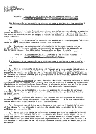 E/CN.4/1985/3
E/CN.4/Sub.2/1984/43
páe;ina 16
1984/24. Cuestión -·.de la vie>lación de los dereqhos humanos y las
,;... ·liberta.aes fUOOafuiehtales: L·a- situ·acioñ: ·en Timor Oriental
[La Sµbcomisión de Prevención de :Discriminaciones y Protección:<!: las fviinorías,]
2. Pide al Secretario General que .continúe sus esf-l,l~rzos par,a alentar a todas las
partes intereS'ad~s, inclui~:ia la Potencia administradora, a que coo¡j$ren a fin de lograr
una solución duradera en Ql,la se tengan plenamente en cuenta los intereses del pueblo de
Timor Oriental;
3. Pide a las autoridades.de Indonesia que faciliten sin restricciones las activi=
dades de ias-Qrganizac~ones humanitarias en Timor Oriental;
4. Recomiend·a, en consecuencia, a .la Comisión de Derechos Humanos que en
su 41Q período de sesiones estudie cuidadosamente la evolución de la situación de
los d.er>e<;i:h~s humanos ·y las· -libertades flJ.ndamentales en Ti-.mor Orientf3,l~.
1984/25. La administración de la justicia y los derechos humanos
de los detenidos: La situación en Urueyay
[La Subcomia:ión de. ·Pr,evención, de .Discriminaciones y Protección ..a las ~tinorías,]
...
l. ·Hace. un llamamiento al Gobierno del 'Uruguay para que .responda .pOSitivainente a
las inquietudes expresadas por el Presidente de la Comisión de D~rechos Humanos en su
telegrama :de feqha·17 de jt.ll!o de 1984 al Gobierno del UrugU?-Y 1 y pide al Presidente de
la Comisión de Der-echos Humanos que siga ocupándose de esta cuesti6n, tomando en cuenta
la presente resolución; · ·
2. Expr;iesa;su confianza de que el_ Gobierno del.Uruguay qop:tfinÚ!f haciendo.esfuerzos
coordinados con las fuerzas polític~s del país con el objeto .d~..áJ.,qanZªr el pleno. resta~
bleoimiento de las instituciones democráticas, y adoptando médidas con el fin de lograr
la vigencia integral de los derechos humanos y las libertades fundamentalesj
3. ·Insta a las autoridades a aoele.:rar el procel?o de libe?'acil$n de personas
detenidas y/o condenadas por imputación de delitos contra la seguridad·del Estado y
el orden in:te:ri:lo; :,
4. Insta al Gobierno d.el Uruguay a que levante las restri.coiones de der~chos
políticos que pesan sobre ciudadanos y partidos políticos, a fió de que puedan cele-
brarse elecciones auténticamente libres y democráticas;
5. Insta asimismo al Gobiet'no del Ur>uguay a que ponga en liberta,d ct,efinit_iva
al Sr. t~ilson Ferreira Alduriate y que deje sin efecto toda restricción de -def.eohos
pol1'.tioos que pese sobre él¡·
-6. Recomienda a· la Cpmisión. de Derechos Humanos que inste al Secretario General
a que use sus buenos oficios con miras a verificar las informaciones según las cuales
entre las acusaciones formuladas contra el Sr. l.lilson Ferreira Aldunate figura la de
haber nrealizado gestiones ante organismos eepeciali:zados de las Nao.iones Unidas", y a
que informe al Presidente de la Comisión de Derechos Humanos sobre el resultado de sus
esfuerzos.
 