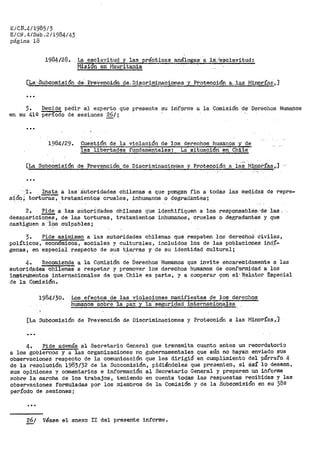 EiCN.4/1985/3
E/CN.4/SÜb.2/1984143
página 18
1984/28•. L~ esclavitud y las p:rácticc:-.s análogas-- a 1A,Je$clavitud:
r-11.sión en- r1auritania
[La··-Subcomisión de··, I?revenoióti de.. Discriminaciones y ProtecoiOn a:..las 1'.'linori'as,]
...
3. Decide pédil" al experto qtle presente su iriforme a la Comisión de Derechos Humanos
en su 41Q período de sesiones 26/¡
1984/29. Cuestión de la violación de los derechos ht1ma11os y de
las libertades fundarnentales: La sit1.1aci6n en Chile
[La Subcomisión de Prevención de DiscriminaC:ion"es y Protecció:'l a ias· Mi:riól"Ías ,,]
...
'l'.~ Insta a laa··autoridades chilenas a que pongan fin a todas las medidas de repre-
s~&~; tortu!:'as, tratamientos crueles 1 inhumanos o degradantes;
2. Pide a las aútoridades
desapariciones, de las torturas~
cast~~en a -:l?s culpables;
chilenas tjtte identifiquen a los
tratamientos inhumanos, crueles
responsablés,'de las .·
o degradantes y que
3. Pide asimismo a las autoridades chilenas que respeten les derechoS civiles,
políticos, económicos, sociales y culturales, incluidos les de las poblaciones ind~­
genas, en especial respecto de sus t~erras y de su identidad cultural;
4. Recomienda a la Comisión de ·oerechos Humanos que invite encarecidamente a las
autorid.ades chilenas a respetar y promover los derechos humanos de conf'ormidad a los
instrumentos interna6iona.les de que.Chile es parte, y a coopera~ 9on.el·~elatot" Especial
de la Comisión.
1984/30. Los efectos de las violaciones manifiestas 9e loe derechos
-humanos. sobre "la pa.-z y la seguridad internacion·ales
[La Subcomisión de Pt>evención de Discriminaciones y Protecci6n a las i"iinorías, ]·
...
4~ Pide además al Secretario General que transmita cuanto antes un recordatorio
a los gobiernos y a las organizaciones no gubernamentales que aún no hayan enviado sus
observaciones respecto de la comunicación que les dirigió en cumplimiento del párrafo.4
de la resoluci6n 1983/32 de la Subcomis'ión, pidiéndoles que pt'esenten, si así lo desean,
sus opiniones y comentarios e información al Secretario General y prepa~en un informe
sobre la marcha de los trabajos 7 teniendo en cuenta todas las respuestas recibidas y las
observaciones formuladas por los miembros de la Comisión y de la Subcomisión en su 382
período de sesiones;
...
gj__! Véase el anexo II del presente informe.
 