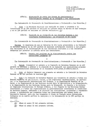 E/CN.4/1985/3
E/CN •.4/Sub .2/1984/43
página 19
1984/)l. Eliminación de todas las formas de intolerar1cia y
discriminación basadas en la religi6n o las conviccior1es
[La Subcom.isión de Prevención de Disci~imfnaciones y Protección a las Minorías,]
1. Pide a lB- Re.LatoPa Especia.l que continúe su labor y presente a la
Subcomisiór1 en su 38º período de sesiones un infor1ne sobre la marcha de sus trabajos
y en su 39'1 período áe sesiones un inform<·3 defir1itivo; 2'/ J
1984/ 32. Cuesttón de la violación de los derechos hutnanos y las
libertades fundamentales: La situación en Sr:i Lanka
[La Subcomisión de Prever1ción de D:i.scriminaciones y Protección a las Minorías,]
Expresa la esperar1za de. que el Gobierr10 de Sri Lanka propor.c.i,on& a la Comisión
de Derechos Humanos en su· 41Q - períodci- de sesiones infOrmación relativa a los progre-
sos realizados en la investigación de los incidentes ocurridos y a los recientes
esfperzos por pormover la armonía entre las comunidades.
1984/35. Estudio del problema de la discriminación cont1~a las
poblaciones indígenas 28¡
A
[La Subcomis_ión de Prevención de Discriminaciones y Protección á las Minorías 1 ]
3. Decide transmitir el estudio a lá ·Comisión de Derechos Human.os en su 41º
perJ;odo de _sesiones y señalar a la atención de la Comisión las conclusiones propues-
tas ,Y recomerida~l.ones contenidas en ei documento E/CN.4/Sub.2/1983/21/Act_d.-8; ' -
4.
HumS.noa
Pide al Relator Especial que presente su estudio a la Comisión~ de Dér'echos
en-sü'"""4lº- período de eesioneS 28/
5. Pide a la Comisión de Derechos Humanos que transmita el estudio a ·todos los
Estados Mierñbr:os de las N.:....cionc::. "J:1itlas, a los orga11istnos especializados, en particu~
lar, a la Organización Internacional del Trabajo, a la. _Organizaci6n Mundial de la
Salud, a la Organización de las Ñ.9.ciones Unidas p8.ra 1a_·· Agricultura y la Alimentació11,
a la .9.rganizaci<?n .de ~las l:~aciqnes Uni9as para la Educación, fa Ciencia y la Cultura,
al organismo Internacion8:1 dé Enérgiá Atómica, a los ór&;:anos de ·1aa1
Naciones Unidas
interesadas y a todas las organizaciones no gubernamentales interesadas en cuestiones
de derechos humanos 1 sefialando a su atención las conclusiones, propuestas y recomenda-
ciones, y pidiéndoles que presenten todas las observaciones que deseen hacer al
·Secretario Genel"al., para qU~ las transmita al Gr_u.Po de Trabajo. sobl"e Poblaciones
Indígenas en Su cuarto período d8 sesiones y a· ·1a Subcomisión ·en Su ·,38g período de
sesio11es;
,.. ,, •••
27/ Véase el anexo Ir del presente informe.
28/ Véase el anexo II del presente informe,
 