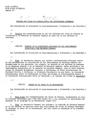 E/CN.4/1985/3
E/CN.4/Sub.2/1984/43
página 20
:.•;
.-·-- .. - ·.
Informe del Grupo de trabajo sobre las poblaciones indígenas
[La Subcqmisión de Prevención de Discriminaciones y Protección a las Minorías,]
...
9. Reitera sus recomendaciones de que los informes del Grupo de Trabajo se
transmitan a la Comisión de Derechos Humanos en cada uno de sus períodos de
sesiones;
1984/36. Fomento de la aceptación universal de los instrumentos
relativos, a los derechos humanos
[La Subcomisión de Prevención de Discí"iminaciones y Protécción a las Minór'Íé.s,]
7. Pide al Secretario General que celebre conversaciones oficiosas acerca
de las perspectivas de rati.ficaoión de los instrumentos de derechos humanos con
cte1e'gB.c1ones ae ioS gobiérn"os, por ejemplo, en 'ocasión de los períodos de sesiones
de ley Asamblea .General y de la Comisión de Derechos H~nos, dando prioridad a los
in_Stf.ur¡Jent-Os l)repa'.rados por la Comisión de Derechos HUmá.µos, como el Pacto Interna~
cional d-e Derech6s 'Económicos' Sociales y Culturales' el' Pacto Internacio·nal ae·
Derechos. Civiles y Políticos·, el Protocolo Facultativo de esé Pacto, la Converición
Interna_~iopal sobre la Eliminación de Todas las Formas de Discriminación Racial y
la Convención Internacional Sobre la Represión y el Castigo del Crimen cte Apartheid;- ,, '
1984/37. ExaTllen de la labor de l·a- Subcomis:·i6n
[La Su_bcomisión de Prevención de Discriminaciones y ProteCCión a las Minorías,]
'.
2~ Hace suyas las recomendacicneS del Grupo de Trabajb, eoomprendido el plan,
de trabajos habituale,s para 19.85-1989 (an·exo ·n) y los proyeCtós no recurrentes que
mantener en el programa de la Stibcomisióri' (anexo ÍI ) ;.
3. Pide al Secretario General que informe a la Comisión de Derechos·Humanos
en su 419 periodo de sesiones sobre la$ a_ctividades del Grupo de Trabajo encái'gado
de examinar la labor de la Subcomisión, cisí cOr::o 'Sobre el contenido de ia presente
resolución;
 