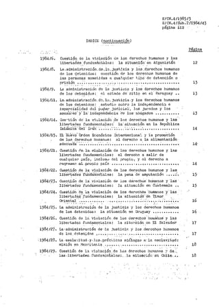 E/CN.41198513
E/CN.4/Síib:2/l984/43
págiha ii±
1984/6.
198418.
INDICE (continuación)
CUestiór1 de la v:l.olació11 de los derechos humanos y las
libertades t111darn~rit'~1lt-:s: la situaci·ón· én Afganistán
' '·' -
La .admiNistraciór1. de. l<'.1.just~.cia y lo_s ,d_c.recho~ humanos
de los de'i;.enidos: cuestión d<? les derechos hllmanos de
las per~onqs sometj daS a cuaJ.qtij_er t..LtiÓ de· dete11ción o
Página
12
prisión o o~-~< •••• ". '< n ~. <•. ',,o. " •• ' o o.," •• ·" ••••••• ~...... 13. . . . -' ., . '
1984/9. La adm5.nistraci0n de la .,iustieia y los d@rechos humanos
de los deteüidos: ei ez:tado dt:: · sitio en el· Paraguay • • 13- ___, '
1984/11. La. ad:ninistrac5.ón. de. la. justi.cia 'Y los tlerechos humanos
de los detenidos~ estudio sc..brc la independencí.:::i. e
fmparc1·a1idact ciei ~ocer _íúdicia_1·1 loS jurados -y los
ases~i··8.s' y· 1&" iná"ep·et-ictéhci<i de los abOgados • • • • ... • • • • • 13
1984/14.
. .
Q1entión de." la v:i.vlacióú Cre- les derechos humanos y laS
libertades fund.ln1entales :' la-" situaci15n 'en la República
IslálniCá" f1e1· Ii:·án· ·~·· º ',. ~: •• ·" ·•• , ~:. ._ -.·•••• •••• "............. 14
1934/15. El }1úeVO' 'orden E6onómico :énteril.aciona!. y ·1·a promoCión
de los derechos humanos: el derecbo a la alimentación
adecUad'a' ·:;;:-••·• ·~·.·_-••·• º ••••• ~ ••••• º •• ~ •• ~ •••• ~ ..... ~... 14'
1984/21. Cue.st;i.ó:i. Ce. la. ~ioJ.aci.ón de los derechos humanos y las
libertades fur1dan1entnles: el derechó a salir de
cual quier paí.s r :i.nclusL1 del propio, y el derecho a
rer}resar-..a.1..p¡.".op.:i.o país .... "· ....... - • ~ •• _•••••• ., • • • • • •.• • .. 14
1984/22.
1984/23.
1984/25.
1984/26.
Cuestión de la violació11 de J.os derechos humanos y las
lib~rtacte's ·r·uncra."Tic.11t·a1es: la pena ·ae amputación •••• ·~'-.
Cues~ic!n .Qe la .violación de los derechÓs hu.1nanos y ·1aa -
libe!rtad'e"i:; 'fundámentales: J.a situac.;iÓ11 en c·uatemal'a ••
Cuestióri ·d~. '.La v:i:olación. de los rlerechC>s hunianos ·y' las
libe·r·t8.dé:# ',furld.amentales: la ·situa:cióif Cn Timor ·
OY'ientql ·,..••• ,. , ••••• . ••• '· ••• .,,.-ºº"º·~•""º"º ,-.~·~ •• ~·;. ••
, ....... ···-·· !. : ,_.,.
La ad1ninistración de la justicia y lo::: derechos humanos
de los .detE.nidas :- la sit.uación en Ul"uguay • ~·. ~ ........ ~.
CUestiÓn de lá ViolP.ICiÓn de los clerectios' hurn.áhos y las
liber·tades ft1nd~r¡en'.;aJ,es: la ::--itu0.Ci6n .en Ei S8.lvadol>
1984 /27·· La: administ.r.ación de· -la ,·iusticiFc y· los .dercch9s l1umanoa;
de los d0ten_:;,dos I'·' .. ". -~ ~ ~,, • ~ •• , ~. ·' ..... ., •••• , •• ~ •• º. ~ ••
·.1984/28. La. es~l&'Ii tuct, y., lus-. prác"i.ica~ análog~·~ a, la esc::).a~;it1,1d:
• • ~ ¡v¡ • , •
mis1011 en .Jaur1c.ar.:i.a ~.· •••• ~ ., •••• ~,. • ., •••••••• º ~ •. ,- ...... .
15
15
16
l~
17
17
..
18
1984129,_ Cuestión de la vj.oJ.ae:ión, de 10~1 ctc:rechos bumanns :r d~-·.·;
las- libertade.c. ft1nd~;nCntali:~s: _. la situa<~ió11. en Chil~· J _. 18
':·. ,1 ;•.
'!
 