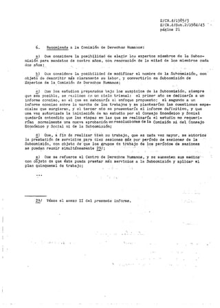 6. Recomienda a la Comisión de Derechos Humanos·:
E/CN.4/1985/3
E/CN .4iSub .211984/43
página 21
a) Que considere la posibilidad de elegir 103 expertos miembros de la Suhco-
misióñ para mandatos de cuatro áños, con renovación ·ae· la mitad de los miembros cada
dos años¡_
b) Que considere la posibilidad de modificar el nombre de la SubcÚmisión, con
objetO de describir más claramente su labor, y convertirlo en Subcomisión de
Expertos de la Comisión de Derechos Humanos;
.!:.) Que los estudios preparados bajo los auspicios de la Subcomisi.ón, siempre
que sea posible, se re::i.licen c-n un ciclo trienal: el primer año se dedicaría a un
informe conciso 1 en el q11e se_ esbozaría e). enfoque propuesto; el segundo a un
lnforme conciso sobre la tnarCha de ios trabajos y se plantearía.n las cuestiones espe-
ciales que surgieran, y el tercer Bii.o se presentari'a el informe definitivo, y que
una vez autorizada la iniciación de un estudio por el Consejo Económico y Social
qt.1eda1•ía entendido que las etapas en las que se 1~ealizaría el estudio no requeri-
rían normalmente una nueva aprobación en resoluciories de la Comisión ni del Consejo
Económico y Social ni de la Subcomisión;
d) Que' a rin de reali.zar b1en su trabajo' que es cada vez mayor' se autoricé
la prestaci6n de servicios para diez sesiones más por período de sesiones de la
Subcomisión; con objeto de-· que los grupos de tl-ktb8.jo dé los pet"Íodos de sesi-ones
se pued~n reunir simultáneamente 29/;
e) Que se refuerce el Centro de Derechos Humanos, y se aumenten sus medios'.·
con objeto de que éste pueda prestar má.'5 set'Vicios a la Subcomisión y aplicar el
plan quinquenal de trabajoi
29/ Véase el anexo Ii del presente· inI'orme .
...
 