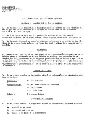 E/CN.4/1985¡3
E/CN.4/Sub.2/1984/43
página 22
II. ORGANIZ.il.CION' DEL PERIODO DE SESIONES
Aper·tura y duración del período de sesiones
l. La Subcoraisión de Prevención de Discriminaciones y Protección a las i".d.norías cele-
bró .su 37º período de sesiones en la Oficina de las Naciones Unidas en Ginebra
del 6 al 31 de· agosto de 1984.
2. El 6 de agosto de 1964 abrió el período de sesiones el Sr. Kurt Herndl,
Subs.e9re.tario General de Derechos Humanos, quien hizo una declar-ación introductoria.
3. La Subcomisión guardó un minUto de s'ilencio en homenaje a la memoria de las víc-
timas de la primera bomba atómica .Y de tOctas las demás víctimas de la segunda guerra
mundial.
Asist·encia
·.:• ..
4. ;¡Asistieron al período de sesiones miembros de la Subcomisión; observadores· de los
Estados miembros, observadores de tres Estados no 1nie'mbros, t'epresentantes de la
O:fii)Lna del Alto Comisionado de las Naciones Unidas para los Refugiad'os y del Programa
de 18.s N.aciones Un.ida~ para el· pesarrollo, a:Sí como representantes de organismos espe-
cializados, organizaciones intergubernamentales, movimientos de liberación nacional y
organizaciones no gubernamentales. En el anexo I aparecen ot"ros detallés relativos a
la asistencia.
5. Eri su
broa de la
primera
r1esa:
Presidente:
sesión,
Vicepresidentes:
Relator:
Elección de la IVJesa
la Subcomisión eligió por aclamación a los siguientes miem-
Sr. Ivan ToSevski
Sr. j-1t1r-lidhar Chandrakant Bhandar-e
Sr. Louis Joinet
Sr. Fisseha Yimer
Sr. Leandro Despouy
Aprobación del progr-ama
6. En su pri1nera sesión, la; Subco1nisión aprobó por unanimidad el programa siguiente:
'
l~ Elección de la Mesa.
2. Aprobación de1 programa~
3. Examen de la labor de la Subcomisión.
 