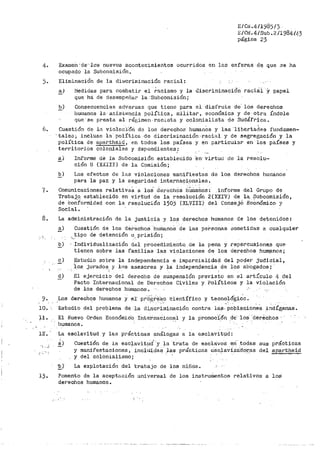 E/Ci•.411985/3
E/C¡¡. 4/Sub. 2/1984/43
página 23
4. Examen ;de'·lo.s nuevos acontecimientos ocurridos en las esfera¡:¡ dG_ que 3e ha
ocupado la Subcomisión.
'J. Eliminación de la dii.,:criminación racial:
a) Medidas para coinbatir el ;.ácismo y la J.iscriminaci6n racitil Y papel
que há de desempeiíar la ·Subcomisión;
!?_) Consecuencias adversas que tiene para el disfrute de· los derechos
humanos la ar;istehcia política, militar, económica y de of;;ra Índole
que se presta al r-éf:'.:imen, rac..Lsta y colonialista de Sudáfrica.
6. Cuesti6n de lél viol.olclüri da los derechos humanOs y las ·11bertadea fundamen-
. talec¡ incluso 18. política ·de discriminación-·racial y de segregación y la
política de apartheld 1 en todos los pa:lses y en par-ticular en los países y
territorios ooloniales y dependientes~
.
~) In.forme de 1.a Subcomisión establecido ·en· virtu(J de la resolu-
ción 8 (XXIII) de la Comisión;
b) Los efectos de las violaciones 1nanifiestas de los derechos bu1nanos
para la paz y la seguridad interna9ionales.
7. Comunicaciones relativaS a loS. derechos 11'Uillai1os: info1~me del Grupo de
Trabajo_ establecido en virtud de la resolución 2(XXIV) de la. Subcomisión,
de Con'formidad con la resolución 1503 (XLVII!) del ConsejO EcOnOmico y
Social.
8. La administración de la justicia y lo~ derechos humanos de los detenidos~
.•
'':
~) Cuestión de los derechos --humanoS de las pereionas sometidas a cualquier
-· tipo de detención o_ prisión;
'• '
.2_) ' .Individualización del procedimi-entq de la pena y .repercus.:Lone..$ que
ó',)
!'_)
tienen sobre las familias las violaciones· de los derechos hum§lnos;
Estudio sobre la independencia e imparcj.alidad del poder judicial,
·las .jurados y los asesores y la independencia de los ab.ogados;. .
El ejercicio del derecl10 de suspensión previsto en el art:(culo 4 del
Pacto Internacional de Derechos Civiles y Políticos y la vlolación
de los derechos huma.nos.
9. Los deriechos hurnanos y eI pr·o~r~'s.o ·cient!fico y tecno~ói?;idc.
10. Estudio del problema de ·la di.&criminación contra las, pobl?.qionea _indíg.enas.
11. El Nuevo Orden Económic'o_ Ir1te:i>naéion~l y la promoci_6n .de los 'derEichos · ·
liumanos.
12·. La esclavitud y las pi·ácticas análogas a la esclavitud:
··, ,)
Cuestión de la esc~avitµd... y la ·trata de esclavos erí· .todas sus prácticas
y manifestaciones, incltlida~ las prácticas e:'sclaviza."dot;as del apartheid
y del colonialismo;
''!?) La explotación .del trabajo de los niños.
13. F'omento de la aceptaci6n universal de los instrull:ientos relativos a las·
derechos humanos.
 
