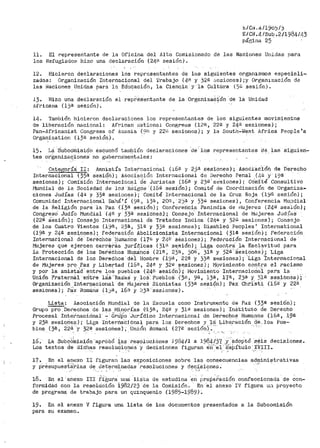 t./Ct~. 4/190.'J/j
E/Ci<.4/Sub ,2/1984/43
página 25
11. El representante de la Oficina del A.1to Comisionado de las Nacionen Unidas para
los Refugiadot1 hizo una declaración (24ª sesión).
12. Hicieron declaraciones los r-eprcsentantes de los siguientes or-ganismos especiali-
zados: Or-ganización Internacional del trabajo {4n y )2ª se.sienes) ;y Organización de
las i~aciones Unidas para la Ed.ucació11, la Ciencia y la Cultúra (5C sesión)·.
J.3~ Hizo una declal"ación el representante de la OrgenizaC;'ón de la Unidad
íifricana {13ª sesión).
14. También hicieron declaraciones lM representantes de los sigulentea movimientos
de liberación nacional: Afl:'ican ¡;,JationaJ. Congre.ss (12ª, 22B y 24a sesiones);
Pan-Africanist Congress of Azania (;:lf1 y 22ii sesiones); y la South-~lest Af'rica People 's
Orgánization {13a sesión). ·..
15. La ·Subco'misión ésducl1Ó ta111bié'.'n declaraciones ·ue: lo.a representantes ·ae laf:i siguien-
tes or·ganiza9'iones· no guberna'me~tales:
Ca.tef~oría'. II: Amnistía Internacional (i6a y 25a sesiones) ; Asoci·ac'1ón de rierecho
Internacional (35B sesióri); ASoci.aciÓn Internacional ct·e Derecho Penal .(40 y· 19a
sesiones) ; Comi:sión Int€rnacional ci"e Ju1~istas (i6a y 23ª · se·,.,iones) ; Co'mité Consultivo
i'1undial de la Sociedad de lo~ "JiiÍli.gos '(16@ sesión); Comité de Coordinación de Organiz,a-
ciones Judías (4<.l. y 33ª sesiones)¡ Comité Intel:"nacional de la Cruz Roja (19ª sesión);
Comunidad· Interbaciona:l Bahá' í · (9ª, 13ª, 20fl, 2j'1 y 33ª' sesiones) , Conf'erencia Mui1dial
de la Rel:l.gión para la Paz (i3·a. sesión); Conf'ere-ticia Panindia de i·íujeres (24ª sesión);
Congreso' Judío Mundial (4B y 3·3a sesi-ones); Consejo.. Internacional de l'"Jujeres Judía.S
(22ª- Sesión); Consejo Internacional de Tratados Indios (24/;j, y 32>'.1 sesiones); Consejo
de los Cuatro Vientos (19ra, :;:3a, 31ª y 33fü sesiones); Disabled Peoples' International
(l9B y 24ª ses:i,ones)¡ F'ederaci.Ón Abolicionista Internacional (31a sesión); Federación
Internacional dé Derechbs 'Humanos (17<.~ y ·24á SE:.siones); F'edera6ión Inter11acional de
Mujeres que ejercen carrerás jurídicas (31~ se:=i:i6n); Liga contra' la Esclavitud para
la Protección de' l.os Def~6hos Hu,ma'noS ( 21B· 1
2j·f~, 30~;, 31ª y ;f2.e ··~esiOnés )_; 'Liga
Internacional de los Dereóbos dél Ho1nbre (19ª-, 22ª y 5:iª sésiones); 'Liga "Internacional
de Mujeres pro Paz y Libertad (16B, 24a y 32í;). sesiones); Movimiento contra el racismo
y por la amistad· entre loS pueblos (24fü ·sesión)-¡' '1°loviilllentO Internaciorlai pa.ra la
Unión FraterMl ·edtre la'.S''Raz·ai y lO~·. Pue"bloS ("35, 9a, i3a, 17!'.l, 250 y 31;;1 sesiónes);
Organización Interoacior1s.l de Mujeres Sionistas ( 33ª sesión); Pax Chti'st.i (i6ª y ~~2·& -
sesiones); Pax Ro1naria (1jii, 16n Y :~3ª ·sesio11es). · -- ·
Lista: Asociación l~iunc.jial de la Escuela como Instrumento de Paz (3~ª sesión);
Grupo pro Der•echos de las t1.in0rías {113a, 24~1 y 3lé sesiones) ; Institut.o de Derecho
Procesal Intetnacidna1· - Gr-1.iP'o ·Jurídico Internacional dn Derechos Humanos (165, 19El
y 23'1 sesiotles )· ;· Liga It1terna·c:i anal para los Derechos y 18_ J;..ibera-ción (re __ Jos Pue-·
blos {3ª 1 2.2á }' 32ª sesiones) , . Uni6n Romani ( 27ª sesión Y.:,· .''' -' '·-
16. La Subcbkiisión "apr6b6 +.as resoluciones 1984/l a 19$4/3_'( .Y ·:-aaoPtó s,éis decisiones.
Los textos de dichas resolucione:'> ·y deciaiones figuran e·r:i"",e1 ·'<:i18.Pítulo XVIII.' - .,.
17. En el anexo II fi~uran las exposiciones sobre las consecuencias ad~inistrativas
y présupuesf-~tias de d'et"~rmlnadas 'resoluciones y dec~siones.,, ' ,., .
18. En el 'anexo III fi·gu1~a· una: liSta de estudios ·e~ prep~fación confeccionada de con-
formidad con la 1~esolt.ición i982/23 de la Comisión. En -·el anexo IV figura u~1 proyecto
de programa de trabajo para un quinquenio (1985-1989).
19. En el anexo V figura un~ lista de los documentos presentados a la Subcomisión
para su examen.
 