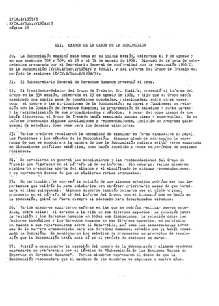 E/Ci<.4/1985/3
E/CN.4/Sub,2/198414 3
página 26
III. EXAtJiEN DE LA LABOR DE LA SUBC01'1ISION
20. La Subdomisión exaniinó este tema en su quint.a sesióri~ ceiebr.9.da ·el_ 9 de agosto y
en sus sesiOnE:s ·35ª··y. 38ª, el 29 y el 31 de agosto de 1984. DispuSó' de lá:·nof.a de· ante-
cedentes preparada por el Secretario General de conformidad con la resolución 1983/21
de la SubcomiSiOn (E/CN.4/Sub.2/1984/2 y Add.l), y del informe del Grupo de Trabajo del
período de sesiones (E/CN.4/Sub.2/1984/J).
21.' El Subsecretario General de Derechos Humanos presentó el tema ..
· 22. El Presidente-Relator del Grupo de trabajo, Sr. Kha!ifa, presentó el infórme del
Grupo en la 35ª sesión, celebrada el 29 de agosto de 1984, y dijo que el Grupo I1abía
examinado una amplia gama de cuestiones complejas, relacionadas, entre otras cosas,
'Con: el nombre y las atribuciones de la Stibcomisión; su papel y fUncioi:ies; su rela-
ción oon la Comisión de ._perechos Humanos i la programación de est-Udios y otras tareas·;
y la racionalización de sus procedimient.os y métodos. A pesar del poco tiempo de que
había dispuesto, el Gr>upo de Trabajo había examinado muchas ideas y sugef'enctas. En su
inforrae Pre_sentaba álgtihas COnclusiones y recomendaciones, incluido un programa quin-
quenal ~e estµdios, COmo base para los debates ulteriores.
23'~ Tar-ios oradores recalcaron la necesidad de examinar en fo~ma. exhaustiva el papel 1
'las funciones y los métodos de la Subcomisión. Algunos miembros expresafbn la espe-
rahza de que se encontrara la manera de que la Subcomisión pudiera evitkf.verse enzarzada
en discusiones políticas ·estériles, como había sucedido a veces en períodos de· sesiones
recientes.
2~. · Se apreciaron en general las conclusiones y las recóroendaciones del Grupa de
Trabajo tjue figuraban en el párrafo )4 de su informe.. Sin embargo, varios 1niembros
pl~rltearon Preguntas aóerca del alcance y el· sighíficado de algUnas recomendaciones,
y se expresarori.deseos de que se añadieran varias propuestas.
1' ' -, '
25.· En particular, .;¡ge expresó la opinión de que algunos estudiós podr'Ían ser tan im-
portantes que valdr'Ía'!a pena iriiciarlos con carácter prioritario antes ae que· termi~
nara el plan quintjue11al. Algunos miembros también opinaron que el cl'c±b t.rienal
próPuesto en el párrafo 34 c} del informe del Grupo, con el bincapie' due se hacía en
la concisión, quizá no fuera siempre el adecuado para determinados estudios.
26.· Variós miembros sugirieron esferas en las que se podrían realizar nuevos estu-
dios, eritre ·ellas: el derecho a la vida en sus diversos aspectos; la relación entre
la' religión y ios_'derechOs· humanos eU· todas sus dimensiones; la relación entre ios
factores écónÓIDicóS·y los ·derechoS humanos en sus diVersos ·aspectos, en partJcular
en cuanto a sus repercusiones· sobre el desarrollo, así como las Consecuencias adver--
sas de la carrera armamentista para los derechos humanos, estudio qite ya había encar-
·gado la Comisión. Se mencionaron los estudios Ya pr-opuestos en proyectos de resolu~
ción que la Subcomisión tenía ante sí en el ~eríodo de sesiones en curso.
27. Volvió a mencionarse 'la cuestión del nombre de la Subcomisión y algunos oradores
expresaron su prefer>encia por el término de ºSubcomisión de las Naciones Unida$ de
Expertos en Derechos Humanos". Var>ios miembros expr~saron el deseo de que la
Subcomisión recomendara que el mandato de 16s miembrc?s ·-se ampliara a cuatro años.
 