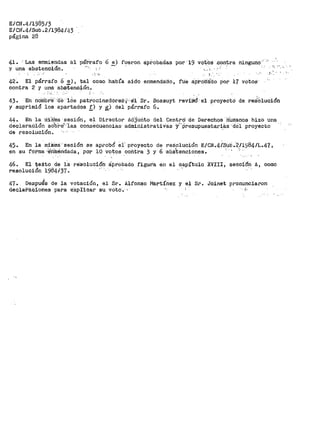 E/CN.4/1985/3
E/Cif.4/Sub .2/1984/43
página 28 ·
41. ·Las enmiendas á.l pá~.rafo 6 ~) fueron 8.pf.obadas por 19 votos .contra ninguno:··-:•
y una absten·oión. ~·. '··,
.. "
42. El párrafo 6 e), tal como habi'.'a sido enmendado, ru·e a·protii:i:do por 17 votos·
contra 2 y una abs'tenoión.
.--.. ; .
43. En noffibre··ae -10s patrocinadoret:·,;~•ei'l Sr .. Bossuyt
y suprimió los apartados r> y ~) del párrafo 6.
,,_ ,.
reviS'Ó' el proyectd de re::i"olucion
44. En la miS'ma sesión, el Director AdJuri.to del Centrd -de Derechos HU.manos hiz·o una
declaraciión sdb!-e1'·1as consecuencias· admiiiistratiVas Y''P-resupuestar~as··i:fel proyecto
de resolución~ ·· -_,
45. En la mifúna·'sesión se api"ob6 ei· pf'oyecto de re.Solución E/CN.4/Sub."2/l)l84/L.47,
en su foi•ma ··érítné-rldada, por 10 votos coritra 3 y 6 ·ati.St.enciones. : ' ~
46. El VeXto de la re:Solucióii: áp.robadt:> figuPa en el c_apítulo XVIII, sección A, como
resolución 1984/37.
47. Despu¿s de la votación, el Sr. Alfonso Martínez y el Sl". Joinet pronunciaron
decla'Paiiones para e:xpiicar su voto-.·· ,i..
 