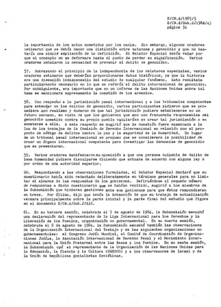E/CN.4/1985/3
E/CN.4/Sub.~/1984/4j
página 31
la importancia de los actos cometi-dos por los nazis. Sin embargo, algunos oradores
(~stimaron que se ·debía hacer una distí_ncíón entre matanzas y genocidio y que no bas-
taría una sirrip!é ampliación de la definiciói1. El Relator Especial- debía velar por
que el concepto no se deformara hasta él punto de perder su signifidación. Varios
oradores señalaron la necesidad de prevenir el delito de genoci
0
dio. ·
57. Subrayando el principio de la independencia de los relatores especiales, ·varios
oradores estimaron que deberían propor>cionarse datos históricos, ya que la historia
era una dimens,ión indispensable del estudio de cualquier fenómeno. Esto i~esultaba
partic':llarmente necesario en ·10 que se reférí·a·'-al delito internacional de genocidio.
Por coiiáiguiente, era importante que en un infornie de las Naciones Unidas sobre tal
tema se mencionara expresamente la cuestión de los arrnenioa ~
58. ·con respecto a la jurisdicción penal internacional y a los tribunales cor11petentes
para i?ntend1
er en los delitos de genocidio, varios participantes pidieron que se pro-
cediera con realíSmo y dudarOn de que tal jurisdicción pudiera establecerse en un
futuro cercano, en vista de que los gobiernos que son con frecuencia ·reoponsables del
genocidio cometido contra su propio pueblo vacilarí~n en crear tal jurisdicción o en
someterse a ella. A este re.specto se sugirió que la cuestión fuera examinada a la
luz de los trabajos de la Co1nisión de Derecho Internacional en relación con el pro-
yecto de código de delitos contra la paz y la seguridad de la humanidad. En lugar
de un tribunal penal internacional se propuso que se considerara la posibilidad de
crear un órgano internacional competente para investigar las denuncias de genocidio
que se presentaran.
59. Varios oradores manifestaronsuoposición a que una persona culpable de delito de
lesa humanidad pudiera disculparse diciendo que actuaba de acuerdo con alguna ley o
por orden de una autoridad superior.
60. Respondiendo a las observaciones formuladas, el Relator Especial declaró que su
cuestionario había sido redactado deliberadamente en términos generales para no limi-
tar el alcance de las respuestas de los gobiernos. Refiriéndose al pequeño número
de respuestas a dicho cuestionario que se habían recibido, sugirió a los miembros de
la Subcomisión que hicieran gestiones ante sus gobiernos paPa que éstos respondieran
en breve. Por Último, dijo que tenía la intención de que su t1~abajo de actualización
versara principalmente sobre la parte inicial y la parte final del estudio que figura
en el documento E/CN.4/Sub.2/416.
61. En su tercera sesión, celebrada el ·¡ de agosto de 1984 1 la Subcomisión escuchó
una declaración del representante de la Liga Internacional para los Derechos y la
Liberación de los Pueblos, organización no gubernamental. En su cuarta sesión,
celebrada el 8 de agosto de 1984p la Subcomisión escuchó también las observaciones
de la Organización Internacional del Trabajo y de las siguientes organizaciones no
gubernamentales: el Congreso Judío l'iundial, el Comité de Coordinación de Organiza-
ciones Judías, la Asociación Internacional de Derecho Penal y el Movimiento Inter-
nacional para la Unión Fraternal entre las Razas y los Pueblos. En su sexta sesión,
la Subcomisión oyó al representante de la Organización de las Naciones Unidas para
la Educación, la Ciencia y la Cultura (UNESCO) y a los obse1~vaoores de Israel y de
la Unión de Repúblicas socialistas Soviéticas.
 