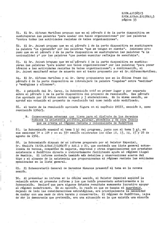 E/CN.4/1985/5
E/CN.4/Sub.2/1984/43
página 35 ··
81. El St'. Alfonso Martínez propuso que en el párrafo 4 de la parte dispositiva se
sustituyeran las palabr'ás "para ácabar con tales organizaciones" por las palabras
11 contra todas las actividades racistas de tales organizaciones11
•
82. El Sr. Joinet propuso que en el párra':f'o l de la parte dispositiva se sustituyera
la palabra "la ejecución" por las palabras "que se ten@.:an en cuenta11
• /1simisrno ;pro-
puso que en el párrafo 2 de la par'te dispositiva se sustituyeran las palabras "a la
nacionalidad y11
por> las pci.lábt"as 11
que puedan' suscitar ref'lejoa de xenofobia".
83. El Sr. Joinet PropUSo que- e·rt,·.el~'párrafO 4 de la pai-te dispositiva se sustitu~
yeran las palabras 11 pafa· aCabar con tales organizaCiones11
por las palabras "para ponet"
términó a las actividades racistas dé tales organizaciones"; a continuación, el
Sr. Joinet manifestó estar. de acuerdo con el texto propuesto por el Sr. AlfonsoMartínez.
84. El Sr. Alfonso i•lartínez y el Sr. Carey propusieron que en la Última frase dal
párrafo 4 de la parte dispositiva se introdujera la palabra 11 legales 11
entre 11
medidas 11
y iienérgicas y eficaces 11 •
85. A petición del Sr. Carey, la Subcomisión votó en primer lugar y por separado
sobre el párrafo l de la parte dispositiva del proyecto de resolución. Ese párrafo
fue aprobado por 18 votos contra ninguno y 3 abstencioneS. En la misma sesión, se
aprobó sin votación el pro·ye·cto de resolución tal corno hab·Ía sido modificado.
86. el texto de la r·esolución aprobada figura en. el capítulo XVIII, sección 'A, como
resolución 1984/5.
B. Consecuencias adversas que tiene para el 'disfrute de los derechos
·humanos la asistencia' poli tica, militar, e6onomica y de otra indole
que se presta al régimen racista y colonialista de Sudáfrica
87.. La Subcomisión examinó el tema 5 b) del programa, junto con el tema 5 a), en
sus sesiones:_ ·9..1 a 14ª y en su 33a sesi6n celebradas los días 10, 13, 14, 15-y· 28 de
agosto de i984.
88. La Subcomisión diSpus·o ·de'- uh l.riforme preparado por el Rela'tor Especial,
Sr .. Khalifa (E:/CN.4/Sub·~-211984:/8'y Add.l y 2) 1 que contenía una lista general actua-
lizada de bancos, compañías de seguros, empresas y otras organi-zaciones que prestaban
asistencia: a: Sudáfrica directa o indirectamente facilitando ayuda al régimen ilegal
de Namibia. El informe contenía también más detalles y observaciones acerca del
tipo y el alcance de .la asistencia que proporcionaban al régimen racista las entidades
mencionadas' en la iista" general.
89. El Subsecretarib General de Derechos HUmanos presentó e1 tema en la novena
sesión.
90. Al preserltar Su informe en la décima sesión, el Relator Especial exp),i'có la
relación entre el presente informe y los que había presentado anteriormente ·a la
Subcomisión. Declaró que para algunos Estados resultaba sumamente lucrativo apoyar
al régimen sudafricano. En su opinión, 'la razón en que se basaba el a:·partheid,
dejando de lado las consideraciones estratégicas, era principalmente la necesidad
de contar con una nian·o de ·Obra barata y conservarla.. -El régimen de Sudáfrica·,. lejos
de•, ser. ).~ democracia' que '-?re tendía' era una situación en la que existía una minoría
 