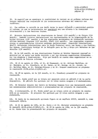 E/CiL4/1985/3
E/CN.4/Sub. 2/l9cl4/43
página 37
96. Se sugirió que se exam;i.nar? la posibilidad de incluir. en el próximo inf'or.me del
Relator Especial una evaluación de las consecuencias adversas del comercio con
Sudáfrica.
';/{. P'ue unánime la opinión de que debía darse la mayor diÍ'usió~ y publicidad .posible
al informe, ya que la persistencia del apartheid era una afrenta a la comunidad
internacional y a las Naciones Uni_das.
'.)8. Hicieron declaraciones los observadores de Israel (11!.l se$iÓn) _y de Chipre (l)r.<
sesión). También hicieron declaraciones los representantes de la Organización de la
Unidad Jlfricana (13.ª sesión) y de los siguientes movimientos de liberación nacional:
African i~ational Congress (12ª sesión), -SWAPO (1)~1 sesión). Las siguientes organiza-
c_i__ones no gub~rnamentales h~Cieron asim.isn10 declaraciones: Comunidad Internacional
Bahá'í, MovinliePlfo Interñacional· para la Unión Fraternal entre las Razas y loE> Pueblos,
Pa:ir Romana, Confere'ncia ·J"lundi?l de la Religión para la Paz· y Grupo pro Derechos de las
l"iinorías (13ª sesión)'·." '
99. En la 14ª sesión, en :sus observaciones finales el Relator Especial expresó su
gratitud por el apoyo que había recibido y por las diversas sugerencias f'ormulad-as.. -
por los miemb1~os y observadores. Dijo que tendría en cuenta esas sugerencias en su
actualización de f'uturos informes.
100. El ~l de agosto de 1984, el Sr. Al Khasawneh, el Sr. Alfonso Martínez, el
Sr. Bhandare, el Sr. Chowdhury, el Sr. Dahak, el Sr. George, el Sr. Joinet, el
Sr. Martínez Báez, el Sr~ Mubanga-Chipoya y el Sr. Simpson sometier-on un proyecto
de resolución (E/CN.4/Sub.2/1984/L.4).
101. El 28 de agosto, en la 33ª sesi6n, el Sr. Chowdhury presentó el proyecto de
resolución.
102. El Sr. Boche pidió que se votara por separado sobre el párraf'o 2 de la parte
dispositiv~. El párrafo fue aprobado por lb votos contra ninguno y 2 abstenciones.
103. El Director Adjunto del Centro de Derechos Humanos hizo una declaración sobre
las consecuencias administrativas y presupuestarias del proyecto de resolución.
104. A continuación,
ción en su conjunto.
abstención.
el Sr. Roche pidió que se votara sobre el proyecto de resolu-
El proyecto fue aprobado por 19 votos contra ninguno y una
105. El texto de la
resolución 1984/4.
resolución aprobada figura en el capítulo XVIII, sección A, como
106. El 21 de agosto de 1984, el Sr.
de decisi6n (E/CN.4/Sub.2/1984/L.5).
el Sr. Roche hizo la presentación del
Roche y el Sr. Whitaker presentaron un proyecto
El 28 de agosto de 1984, en la 33ª sesión,
proyecto de decisión.
 