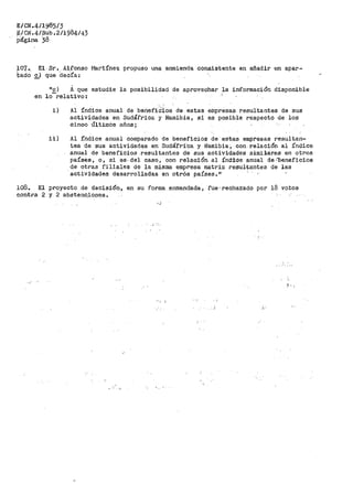 E/CN.4/1985/3
E/CN.4/Sub.2/1984/43
página 38
f07 •. El· .Sr. Alfonso
tacto e) que _decía:
Martínez propuao un;:i. _enmienda consistente en añadir un apar~
"E) A que estudie la posibilidad de aprovechar la información disponible
en lo relativo:
i) Al índice anual de beneficiios de estas empresas resultantes de sus
actividades en Sudáfrica y Namibia, si es posible respecto de los
cinco Últi1nos años ;
ii) Al índice anual comparado de beneficios de estas empresas resultan-
tes de sus actividades en Sudáfri·ca y Namibia:, con relación al índice
anual de bene.ficioa re~ultantes de sus actividades similáves en otros
países, o, si es; del caso, con relación. al índ.tcie anual de ,'beneficios
de otras filiales de la misma empresa matriz resultantes de las
actividades desarrolladas en otrós países. 11
108. El proyecto .de decisión, en su forma _enmendada, fue· rechazado por 18 votos
contra 2 y 2 abstenc.iooes.
:i.
 