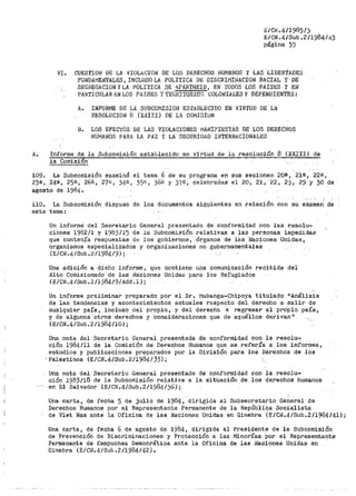 B/Ci<.4/1985/j
E/CN.4/Sub.2/1984/43
página 39
VI. CUESTIOll DE LA llIOLACION DE LOS DERECHOS HUMANOS Y LAS LIBERTADES
FUNDAl"IErJ1'A{...E:S, INCLUSO LA POLITICA DE DISCRIMINACIOl'l RACIAL Y DE
SEGREGACION YLA POLITICA .QE 1!.PARTHEID, EN TODOS LOS PAISES Y El'l
PAHTicuLAR ~N LOS PAISES y TE11RÍTORIOS COLOi'lIALES y DEPENDIEN'fBs:
A. INFORME DE LA SUBCOJVJISIOlV ESTABLECIDO EN VIRTUD DE LA
HESOLUCION 8 (X.XIII) l)E LA COi"'J!SIUN
B. LOS EFEC'l'Ós· DE LAS VIOLACIONES l"iANIFIESTAS DE LOS DERECHOS
HUMANOS PAHA LA PAZ Y LA SEGURIDAD Il'JTERNACIONALES
A. Informe de la Subcomisión establecido en vil"tud de la re.solución 8 (XXXII) de
la Comision
109. La Subcomisión exa1ninó el tenia 6 de su programa en sus sesiones 2oa, 21ª', 22<!,
23a., 24B, 25ª-, 26ñ, 27B, j45!t 35f;, 36n y 3'/IJ, celebradas el 20 1 21, 22, 2J, 29 y 30 de
agosto de 1984.
110. La Subcomisión dispuso de los do.cumentos siguientes en relación con su examen de
este tema:
Un -infol:'me- Uel Secretario General .presentado de copformidad con las r:esolu-
ciones 1982/l y 1983/15 de la Subcomisión relativas a las personas impeóidas
que contenía respuestas de los gobiernos, órganos de las N&ciones Unidas,
organismos especializados y organizaciones no gubernamentales
(E/CN.4/Sub.2/198419i;
Una adición a dicho informe, que contiene una comunicación recibida del
Jl:1to -Comisionado de las· 1~aciones Unidas para los Refugiados
(E/CN.4/Sub.2/1984/9/Add.1);
Un informe preliminar preparado por el sr. t-iubanga-Chipoya titulado 11 Análisis
de las tendencias y acontecimientos actuales respecto del derecho a salir de
cualquier país, incluso del pl"opio, y del derecho a regresar al propio país,
y de algunos otros derechos y consideraciones que de aquéllos derivan"
(E/CN.4/Sub.2/1984/10)¡
Una nota del Secl:'etario General presentada ,Qe conformidad con la resolu-:
ción 1984/11 de la Comisión de Det>echos Huraanos que se refería a los informes,
estudios y publicaciones preparados por la División para los Derechos de ios
·Palestinos (E/CN.4/Sub.2/1984/35);
Uiia nota del Secretario General presentada de conf'ormidad con la resolu-
ción 1983/18 de la Subcomisión relativa a la situación de los derechos humanos
en El Salvador (E/Cl'i.4/Sub.2/1984/56);
Una carta, de fecha 5 de julio de 1984, dirigida al Subsecretario Gelleral de
Derechos Humanos por el Representante Permanente de la República Socialista
de Viet Na1n ante la Oficina de l¡as Naciones Unidas en Ginebra (E/CN.4/Sub.2/1984/41);
Una carta, de fech~ 6 de agosto de 1984, dirigida al Presidente de la Subcomisión
de Prevención de Discriminaciones y Protección a las Minorías por el Representant~
Permanente de Kampuchea Democrática ante la Oficina de las i~aciones Unidas en
Ginebra (E/CN.4/Sub.2/1984/42).
 