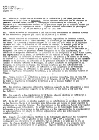 E/CN.4/1985/3
E/CN.4/Sub.2/1984143
página 40 ' ~- -
111.. Dur-ante el debate varios miembros de la .Subcomisión y los' demás,_ qradores se
.refirieron a l.a pdlÍtica de apartheid. .Varios oradores Sf:lñala:roi.{ que' 6ii i"ealidad la
presunta "reforma éOnst_it.ucional", .intr_o_{i.t¡:Q:j.da recientemerit:~ 'en Sudáft"i_óa~ _'y la
expulsión y el reaSentamierlto forzado de";f"#'~Póblación negra· por el Gbbi.:irrio tenían por
objeto perpetuar ·ra segregación racial. Aigunos miembros mencionaron el prolongado
encarcelamiento del Sr-. Nelson Mandel-a y del Sr. !lbel Dube. ...-.e
112G Varios miembros se refirieron a las violaciones manifiestas de derechos humanos
en los territorios ocupados por Israel en Pa.J_estina: y el Líbano.
'113. Varios oradores se refirieron a sitUaciones específicas de derechos humanos,
incluida la situaci6n en el Timor Oriental, la situació~;csie las minorías_:t<;_miles en
Sri Lanka, la ejecucióp y encarcelam.if'into O.e los bahá1 2e.s·-y-·ae otros en la ·República
Islámic~ del Irán, ra situaCión de los kurdos en Turquía, la minoríS: judía-· eñ la
República Arabe Siria, la situación de los musulmanes de la_, secta ahfna,dilfa -en el
Pakistán, los bombardeo:;i .contra ·1a pobl~C:i-ón civil en el Afganistán, la situación en
Filipinas, los actos de pi~ater-ía cont~h ~~fugiados en el Asia sudorien-~al,.. la, ,-!;·,·
situación en Kampuchea Democrática, la sitt1ación de los refugiados en Pa¡,iua Nueva Gl.linea,
las amputaciones en el Sudán, la situación de los nómadas en Kenya, las f1atanzas· en
masa en Ugá.rida 1 ·la situación en Guinea ·ECtlatorial, -ia pobreza y el :1ambre en el Sahel,
el derecho a la libre determinación del pueblo de Granada, la situación de las víctimas
civiles de El Salvador, la situación de la población autóc~ona en Guatemala,, la J.U't?'i--
vención de fuerzas externas en Nicaragua, el ~stado cons;tante de emergencia:·- en eJ,.--.
Paraguay~ la situaci6n en .Guyana 1 las· medi9_as. adoptadas _por .las autori·ctades'-:d_~l
Reino Unido en Irlanda del ·Norte~ la situáCión de los escr:itores en la:>R6Pública" " ,.  "
Democrá'tica Alemana, la sití¡ación de los p·t-eS:bs políticos .y de los judí6s éil la·
Unión de Repúblicas Socialistas Soviéticas, y la situación de los derechos humanos en
Chipre.
.. •,. '·.. _,. -
114. Varios oradores se refirieron a casos de péf:sonas concretas, como el caso. del
Sr. Wilson Ferreira que está encarcelado en el Uruguay, el del Dr. Andrei Sakharov en
la Uni6n de Repúblicas Socialistas Soviéticas y el de Leonard Peltier en los
Estados Unii;:j.qs~,
"• _,
115~ Los miembros e:x;Qresaron ·diferentes Opiniq.l'.l_e~,·._~¡:ipec·to <lª las situa·ciohes· y casos
1nencionado's';'· en pai;.'.,i;iéi.1la:r r.eS:pecto de la ·situa:cion en Sri Lanka y del caso 'del
Srº Sakharov º
116. Co.n respect:o .ci'l ,las:.. <imputaciones- ·eri ""ei-' §µdán, algunos raiembr.;:i·s se :re-firieron. a
los principios..dal, 9.rdenarrii'ento jurídico :fs~~inico~
' .· .. - : .' ,, ¡· ' '
117. En la 21~ s~s-ió.n, un miembro sugirió que se estable~iera' ~~ servicio de mediación
de las tJaciones Unidas y un mecanismo para intervenir sin demo1:1a .en- casos,: úr.gentes de
violacioneS de d~reC-hQs humanos. D6s O'bser-Í'i!.dores de los gObier>nos fuerorl 'interr>ogados
por miembr,c¡.¡;;__.,n~,;18. Sub-eomisión. Se señáltl'·también que la ,·~ubc_omisión d~·b'íá~ poder
interrogar a íOs observadores de los gobiernos y a los representantes cte organizaciones
no gubernamentales con objeto de obtener aclaraciones soPre :las informaciones ··
complementarias. , ,,. ,,,, º,;
··' -118. Durante el. debatEr:·a:1gunos miembros ·cte la SubCoroisi6n plantearon dos cuestiones
de pr-ocedimiento. Una se planteó en las sesiqnes 252 y 26ª y cohcernía a una
declaració!l .4.'ª':1 .O-b$ep.,adi:>r de un gob~~~Itº :;··'9.}~~ ª.~ _refería a un-··paía que no ·e"ra. ·el.
suyoº La oti:'~-.~$ p1a)Qte6· en las sesiones 2oª-· y 27a respecto de ti.ha· p1~egunta hecha
por un 'miembro 8.i ,obsér.v,!idor de un -góbierno. Al&ünos miei:tbr-os se p'r'eguhtil.r'otf ái '·
 