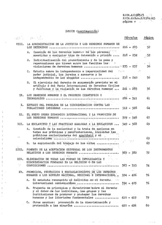 II~DICE (cont'.iNUflciÓn)
E/CN.4119!l51.3 .
E/CN.4/Sub·,2/19841.43
página v
Párrafos Página
VIII. LA AD~IINISTRAC!Of~ DE LA JUSTICIA Y LOS DERECHOS HUMANOS· DE
LOS DETENIDOS ••••••••• ·••• • • • • • • • • • • • • • • • • • • • • • • • • • • • • • • • • 216 - 285 52
A• . Cuestión dé ·1os ·derecl1ós "lltiniano:3 "cté 'lás pérs6na3' ·· · ·
sometidas a cualquier tipo de detención o prisión • • • • 218 - 234 .. 5?. ' . .
B. Individualización del pr>ocedimiento y de la pena y
repercusiones qúe tienen sobre las familias las .
violaciones .de. der.e.ahos -humanos • ~ ••••••••••• • ••••• •:• •. :·235 ~ 237 56
C. Estudio sGbr.s -la -inclapendencia ..e -impa,rc:i.a!idad del · · ·"
pode1~ judici21.l, los ju_ra(ios. y aeesores y la ,
independen'cia ·de loS a_b'?gados •••••••• ~ ••••••••_........ ~ 236 - 240 56
D. El ejercicio .del der.echo .de suspensión .pvevisto. 'en el
artículo 4 del Pacto Internacional de Derechos Civiles
y Polític'?~ .Y..·~': _"'.io_l~cióll de los dé
1
rec,Ü10~ humanos-'~-·. 24i - 285 56
IX. LOS DERECHOS HUMANOS y. EL PROGRESO CIEliiTlf.ICO Y
TECNOLOGICO •••••••••• ~. ,;;. •••••••••••• ; ••:• • • • • • • • • • • • • • • • • 286 - 311 61
X. ESTUDIO DEL PROBLEí11JA DE LA DISCRIMiliJACION CONTRA 'LAS ·
POBLACIOI~ES Ili!DIGEiilAS •••••••••••••••••••••••••• .- ••••••• ~. 312 - 328 64
XI. EL NUEVO ORDEN ECONOl"llCO IlJTERi>JACIONAL Y LA PROMOCIÓ!J .DE
LOS DERECHOS HUMANOS ••••• •.• •••••••• ., •• .'; ••••• ,.......... 329 - 348 67
XII. LA ESCLAVITUD. t LAS PR~CTICAS AIJALOGAS. A. LA. EScL4VITuD • • • 349 - 368 69
..:.
A. cuestión de la esclavitud y la trata de esclavos en
todas sus prácticas y. rµanifestacionet;J, _'i:O'o1U·idas ·1,as
prácticas .~~~~~"~~~~~~':ª d~l apartheid y 81 ., . .
colonialis1no ......................................... .
B. La explotación det' t.r;aJ~_ajo de los niños .............. .
XIII. FOMENTO DE LA. ACEPTACION ú!lIVERSAL DE LOS INSTRUMENTOS
RELATIVOS A LOS DERECHOS HU!1ANOS ••••••••• ; •••••••••••• .-. 369 - 382 72
XIV. ELIMINACIOH DE TODAS LAS FORt'IAS DE INTOLEfl-AiilCIA Y
DISCRIMII'-!ACIOI;I. FUNDADAS EH LA RELIGIO~J·-,Q ..EN. LAS
xv.
COl~VICCIONES ............. o•••••••••••••• ~...-••·.. o•••• ~· o·'· ••• •. 383 - 393 74
PROMOCIOi~, PFÍO'tEcicroN t RESTA.Bi.ECI1'1IÉN_TQ b~- '-Lci's. I)ERE:CH,OS
HUMA.i~OS A LOS NIVELES NAQí)NÁL; _RE;G:tQHAi·'E,.II~";rERNACIQ:~'J:~L..!
A. El estatutQ reco11ocido 'al·--ind:ividuo.·en~el derecho
394 - 426 76
internacional contempoJ;"_á~eo .••• ~ ••• ~-· ••_•. ~. ~ •••• ~ •• ~.. •. ~~4 ... 409 76
B. Proyecto de :principios y- directri·ce·s .tsobre el derecho
y el debev.d~.los individuos, ·los.gr.upas y las
instituciones de promover y proteger los derechos
huma11os y las libertades fundamentales • • • • • • • • • • • • • • • 410 - 419 79
C. Otros asuntos: prevención de la discriminación y
protección a las minorías•••••·•••••••••••••••••••••• 420 - 426 80
 