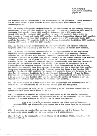 8/CN.4/1985/5 .
E/CN.4/Sub.2/1984/45
página 41 ·
los miembros podía·n 11 int·erro.gar11
a .los observadores- de. los gobiernos. Otros_ :;;eñalaron
que el !1acer preguntas .pará. obtener aclaraciones no debía considerarse c0mo
1
'interrogatorio11
•
119. La .Subcoinisión escuchó declaraciones de los observadores de los_. ·Estados Mi,embros
siguientes: Afganistán (-26ü- sesión); E:l .Salvador (2'7ª sesiQn) ;. Filipinas (26"- sesión);
Guaten1ala (25ª sesión); India {2'7€1 sesión); Indonesia (.26U .y 27a sesion~s);
Israel (250 sesión); Pakistán (27f.I .:-iesión); Portugal (27ª sesión); Reino Unido de
Gran bretuña e Irlanda d·el Norte (27~ sesión); República Democrática Alemana (27f!. aeaión);
Hepúbl).ca -Islámica del Irán (2.'(i~ sesión) i Sri Lanlca (2)&- y 27.ª- sesiones); Sudán (26ª-
se.si6n); Tailandia (27<i sesi6n)i Unión de Repúblicas Socialistas Soviéticas (27ª $t:!Sión);
lJruguay (2'{B sesí6n) y Viet Nam (27i'l sesí6n).
120. La Subco1nisj.Ón oyó declaraciones de los representantetJ del Jlfrican National
Congresa (22B y 24a sesiones) y del Pan Jlfricanist Congresa of' Azania {22ª sesión).
121. La Subcomisión escuchó declaraciones de los representantes de las siguientes
organizaciones no gubernamentales: Amnistía Internacional (23ª sesión); Comisión
Internacioiial de Juristas ·(2)ü sesi6n); Comunidad ·Internacional Bahá'í (2)a sesión),;
Conf'erencia Panindia de Mujeres (24ª sesión); Consejo de los Cu.atro Vientos (23ª sesión);
Consejo Internacional de i'1ujeres Judías (22ª sesión); Consejo Internacional de
Tratados Indios .(24M sesión);·. Disabled Pe_ople's International (241! sesiPn); Federació11
Internacional· de Derechos· Human.os.. (-24ª sesión); Liga contra la Esclavitud para la
Protecci6n de los Derechos Humanos (23ª sesión) ; Liga IntE:rnaci.onal. de los Derechos
del Hombre (22fi. sesión}; Liga Internacional de /VJujeres pro Paz .Y Libertad (24ª se.sión);
l"i0vimiento Internacional para la Unión Fraternal entre las Razas y los Pueblos (23ª'
se.:iión) ¡ ?ax Christi (221! sesión); Pax Romana (23ª sesión); Grupo pro Derechos de las
r111norías (24ª sesión); Instituto de Der-echo J?·roeesal · Int.-ernacional .- Grupo Jurídico
Internacional de Derechos Humanos (2.)<il sesión); Liga Internacional para los Derechos
y la Liberación de los Pueblo·s (222 se~ión) i Movimient·o contra el Racismo y por la,
JI.mistad de los Pueblos (2l~O sesión}~ Union l~omani (2"{ª sesión).
122. iEn su ,·24;a sesión la Su.bcomisión escuchó ut1a declaración ,del representante de le
Oficina del Alto Comisionado de las Naciones Unidas para los Ref'ugiados.
123. El 22 de agosto .de 1984·, el St~o Al Khasawneh y el Sr.. Whitakeri ·.presentaron un
proyecto de resO!uCión' TE/é°&.4/Sub •.;,(;1984/L...6).
124.
el 28
La Su·bcomisión exainin6'el proyecto de resolución en su. )ji:< sesión, celebrada
de agosto de 1984, cuando fue presehtado por el Sr. Al·'Khasawnéh." >.E.l·Sr •. Joinet
la siguiente enmienda al pát'raf'o 1 de la parte dispositiva.propuso
111. Pide a la Comisión de Derechos Humanos que inste encarecidamente a
las ·autoridades del Af'ga·nistán .a·,,que pongan fin a los bombardeos de la población
Civil. ir
125. El proyecto de resolución, tal como fue enmendado. por el Sr. ·Joinet., · f:'ue
aprobado en la misma sesión por 13 votos contra 4 y 2 abstenciones.
126. El texto de la resolución aprobada figura en el capítulo XVIII, sección A, como
resolución 1984/6.
 