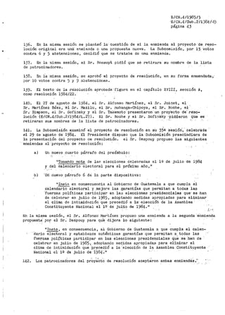 •
1J6. En la miSma sesi-On se planteó la· cuestión de si la
luc:i.:ón origiríal era una enmienda. o una p1~opuesta nueva •
contra 6 y 5 abstenciones, decidió que se trataba de una
E/CN.4/1985/')
·E/CN.4/Sub .2/l'.)84/43
página 43
enmienda al proyecto -de reso•A
La Subcomisión, por 13 vot.os
enmienda.
137. En la misma sesión, el Sr. Bossuyt pidió que se retirara su nombre de la lista
de patrocinadores.
138. En i-a- ·m1a1na sesión, ·se aprobó el proyecto de resolucíón, en su for_ma enmenda'Cla,·
por 10 votos contra ) y 9 abstenciones.
lj9. El t-exto de ·la re'so-lución apro·bada·'figura en el capitulo XVIII, sección A,
como resolución 1984/22.
140. El 27 de agosto de 1984, el Sr. Alfonso ¡vJartínez, el Sr. Joir:iet, el
Sr. Martínez Báez, -'€!! Sr. f1a.zilu, el Sr. l"Jubanga-Chipoya, el St'. Roche, el
Sro Simpson, el Sr • .Sofinsky y el Sr-. Takemoto presentaron un proy'ecto cte' reso-
lución (E/CN.4/Sub.·2/l'..184/L.. 2"(). El Sr. Roche y el Sr. Sof'insky ·pid1eron Que se
retiraran sus nombres de la lir:<ta de patrocinadores.
141. La Subcomisión examinó el proyecto de resolución en su 35ª' ses1óri·, · celebr'i:i.da
el 29 de ·agosto de ·19·84. -El Presidente dispuso que la SubcbmiSión prescindiera de
la presentación del proyecto de resolución. el Sr. Despou_y pro_puso las siguientes
enmiendas a.1- proyecto-de resolución:
a) Un nuevo ._cuarto párraf'o del pre;Ímbulo:
11 To1nando nota de laf' elecciones celebradas el 1º de julio ne 1984
y del calendario electoral para el próximo afio,"
.,, '
b) 'Uri nuevo· párrafo 6 dei la parte dispositiva:
"Insta en consecuencia al Gobierno de Guá.tema1a a que cumpla el
calendario electoral y .mejore las garantías que permitan a todas las
·ruer-zas políticas participa·r en la:3 eleccioneB preSidenciales que' se han
cie cielebrar en julio de 1985, adoptando medidas apropiadas para eliminar·
el clima de intimidE~ción que precedió a la' eleccióh de la Asamblea
Constituyente Nacional el lii de juliO de 1984. 11
f.!:n la misma sesión, el Sr. Alfonso· Mar.tínez p:•opuso una enmienda a la segunda ·étimienda
propuesta/ por el Sr. Despouy para qU:~ dijera lo sigu.iente:
"Insta, en consecuencia, al Gobierno de Guatemala a que cumpla el calen-
"dario electoral y establezcia autériticas garantías que permitan a todas las
fuer:z.as políticas participa1• en las elecciones presidenciales ciu~ ·se ·bah de
celebrar en julio de 1985 1 adoptando 1nedidas apropiada.a para eliminar el
clima de intimidación que ·p_reced.ió a la 'elección de la Asamblea Consti.tuyente
Nacional el 1'1 d"e julio de 1984.it ·
142~ 'Los patrocinadOres del pr~y~'Cto de resolución acept~ron ambas enmiendi:is."'
 