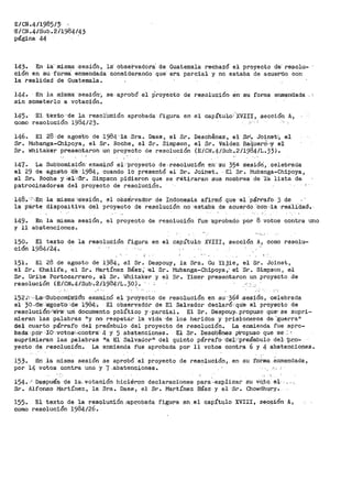 E/CN.4/1985/:'í
'E/CN.41sub. 2/1984143
página 44 ·
14·3. En ia- misma -sesiÓh, la:· observadora" de Guatemala rechazó el proyecto de' resolu-
ción en su- forma: e-nmehdada consi'derando que·- era parcial y no estaba de acuet•tlo con'
la realidad de Guatemala.
144· En la m:i!sma· ·sesiOn', se- aprobó el Proyecto de reso!Ución. én- su forma enmendada -. :
sin someterlo a votación.
145· El texto de la resolu<>16n aprobada fi¡;-ura en el capítulo XVIII, sección A·,
como resolució11 1984/23. .-- · '
146. El 2-8 -de agos:t'o de =1984·,·1a -Sra. Daes, el Sr. Deschenes·, el St.J. Joinet.'·; el
Sr. Mubanga-Chipoya, el Sr. Roche, el Sr. Simpson, el Sr. Valdez ·Ba(iuerd', ;y e·1
Sr. ~nitaker presentaron un proyecto de resolución (E/CN.4/Sub.2/1984/1.33).
i47. La Sub'cornisión· examil16 -el '"proyecto de-resolución ·en''Su 35a sesióri, celebrada
el 29 de .agosto ·tle 1984, cuando lo pre:sentó el Sr·. Joihet. · El Sr. Muba'nga-Chipoya,
el sr.'. Roche y :é];:·.J$r. Simpson pidief.on que se -retiraran Su.s nombres de ·1a. lista ct·e.
patrocinadores del proyecto de resolución.
148. <··.En: la misma= cs·esión, el observador de Indones-ia afirmó que· ·el ··párt:-af.o. 3 de
la párte diapositiva del proyecto de resolución no·:estaba de acuerdo 'co·n··la ·realidad:.
149.
y 11
En la misma sesión,
abstenciones.
el proyecto de resolución ·fue· 'aprobado por 8. vot·o·s contra uno
·;,:.
150. El texto de la resolución figura en el capítulo XVIII, sección A, como resolu-
ci6n 1984124.
151. El 28 de agosto de 1984, el Sr. Despouy, la Sra. Gu Yijie, el Sr. Joinet,
el Sr. Khalifa, el Sr. Martínez Báez'; ·el Sr. Mubanga-.Chipoya,' e:l ·sr. Sim:pson, el
Sr. Uribe Portocarrero, el Sr. Whitaker y el Sr. Yimer presentaron un proyecto de
resolución (E/.CN4/Sub·.2Jl984"/L .. 30). ·' --
..;·
152~'"l·.cL&YSubconri::SiO'n e-xa·minO el "proyecto de resolución en su ·36ª -sesión, celebrada
el 30-«fe'..'agos·t'o :cte· 1984:• El obs·ervadó.r de El Salvador dec-laró;·que- el p-roye·cto de
resolución,~~ra,-·urf documento. pold'.'tico y -parcial. El Sr. Des·p'ouy.. propuso que' se supri-
mieran las palabras "Y no respetar 1·a vida ·cte los heridos y _)risiorler.os de "guerra11
del cuarto párrafo del preámbulo del proyecto de resolución. La enmienda fue apro-
bada· ·.por ,._:i;·o,,votos;:co·ntra· 4 ·Y- 5 abstenciones. El Sr. Deschenea pr·op.uso que ·se·_·
suprimieran las palabras 11
a ·El Salv.ad.ov"· del quinto párrafo··cte·L,.rpr.eámbulo del- ".):J.r..o""
yecto de resolución. La enmienda fue aprobada por 11 votos contra 6 y 4 abstenciones.
153. En la raisma sesión se aprobó el proyecto de resolución, en su forma· .enmendada,
por 14 votos contra uno y 7 .abstenciones. :'.,
154•..-: De$pui!~ de la, ·.votación hicieron declaraciones para .explicar su vq,to.. el,- .. , , ,
Sr. Alfonso Martínez, la Sra. Daes, el Sr. Martínez Báez y el ·Sr. Chowdhl)ry·.•
155. El texto de la resoluc;i.ón :q.pr,obada figura !3n el capít-qlo XVIII, se_c,c;ión A,
como resolución 1984/26.
 