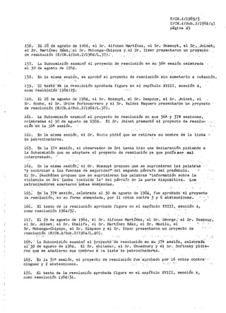 E/CN.4/1985/3
E/CN .4/Sub. 2/1'984 /Lf3
página 45
156. El .28. ¡:le_ agosto .de 19134-1 el Sr. Alf(ll)$O .~rtínez, el Sr-.· Bosauyt, el __sr: •. -~Join€_t·,
el Sr. ffiartínez Bá_eZ.,'.'..el Sr. Mubanga~·C-111,poya_ Y.. e.1 ;3r~. ;t;i.mer pr_e~entar~n_ un proy_eQ~O.'­
de resolución (E/CN.4/Sub.~2/1984/Lp37). _
157.
el 30
La Subcomisión examinó
de agosto de 1904.
el proyecto- de resolución en su 36a. sesión celebrada
15H. En la misma sesión, se aprobó el proyecto de resolución sin someterlo a votación.
159. 'El' tex·to ···1:re la r·eso!Ucíón
como. rea·01Uo1·órt ·198·4.¡29. ·
aprobada figura ·en el capítulo XVIII, sección A,
16·0. Ei 28 de a-gasto de··1984, el Sr. Bossuyt, el Sr. Despouy; el Sr. Joinet, el
Sr. Roche, el Sr. Uribe Portocarrel"o y el ,'3r. Valdez Baquero preaentarOn ·un proyecto
de resolución ~E/CN.4/Sub.2/1984-/L.)8).
161~ La Subcomisión examinó el proyecto de
celebradas el 30 de agusto de ·1984. El Sr.
cióti 'Ei'ri la ;,6a. sesión.
resolución en sus 36ª y 37a
Joinet presentó el proyecto
sesiones,
de. resolu-., ,
162. ··En la misma sesión, el Sr. Rocl'1e pidió que se retit>ara su -nombre de la lista :;
de ~atrocinadores.
163. En la 37ª sesión, el observador de Sri Lanka hizo una declaración pidiendo a
la ,'3ubéOniiSíón que no adoptara el proyecto de resolución ya que podía ser nial
j.nterpretado.
16·4. En la miSma ~iesi60;:: el··Sr. Bossuyt propuso·que se suprimiéran las palabras
ny contro1a:r a las fuerzas cte se8;uridad11 ' dél segundo párrafo del preámbulo. · -1:
Bl.. Sr.'oeséh€:nes propuso que se suprimieÍ"an laS palabras "información sobre la
v1·0iencia en· Sri: Lanka incluida la11
del párrafo tlC'! la parte dispoSitiva'.. Los
pa-iro6i'nad0re'S aceptaron' 'ªmbas enm:tendas.
165:- En ia 37-e sesión, ce'iebrada el 30 de agol?to de 1984, fue aprobildo· el proyecto
de resOiución, 'tan -'su ·forma enmendada, por 11 votos cont!'a -3 y 6 ab.Stencibnes.
166. El texto de la resolució11
como r~soluciÓn 1984/32.
aprobada figura en el capítulo XVIII, sección A,
167º ·El- 29 de agosto de 1)184 1 EJ. Sr.
e.l Sr. Joinet': el Sr. Khalifa,' él Sr.
Sr. Mubanga-Chipoya, el Sr. Simpson y
resolución (E/CN .4/Sub .2/1984/L.• Lj.O).
Alfonso Mai'>tírtez, el Sr·. Géiorgé ~" el Sr. Despouy 1
Martínez Báez·; el Sr. I"1á.zilU, e1·
el Sr. Yi1ner presentaron un proyecto de .- ,,.
,-·- ·''
168. ·· La SubcOmisión examinó e1 ·Pr-o:i/-ect'ó.. 'd"é resolución· en Su 57·~ sesion, celebtaaa·
ei:'jó de agosto de 1984. El Sr. ui1h.it"ak.er, ·el Sr. Cho.,¡dhury Y é·l Sr. s·ofinsky pÍd'ie-
rorl. Qu·e se aíiadiel'.'an SUS ri'?111breH· ·i,'. J.a lista--'de patrociÍ1adoi-'es.
169. En la )¡a sesión, el
ninguno y 2 abstenciones.
proyeCto de resolución fue ;.ap:ro.bado pór 16 voto¡;i contrai ·
·,,__,' ,._..
170. El texto de la resolución aprobada figura en el capítulo XVIII, sección A,
como resolución 1984;34.
 