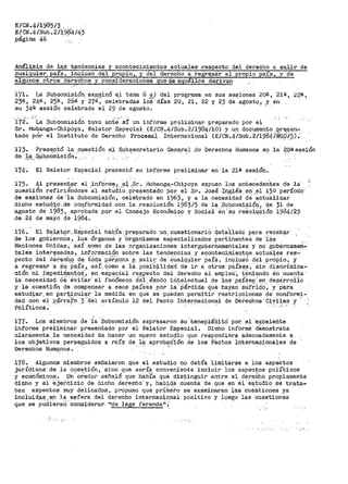 E/CN.4/1985/3 ..
E/CN.4/Sub.2Íf9B4/43
pcÍgina 46 -·
Análi.sis de 1-~~s tiandancia.f;l y acont_ec1raient.os .actuales .r:especto d.el derecho a sa,lir de
cualquier. pa.(s., .inqluso ,d~l _propio,, y del d_er_echó a rEigre,sar al propio país, y de
algunos otros derechos y consideraciones que de aqué116s. dei:-ivan ..
171. La SuJ:?.com~si-.ón._exf:!.¡:¡iinQ e,l tema 6 !!.) del programa en sus se~iones 201:!. 1 21ª', 22ª,
23ª, 24ª, 25ª, 26a y 27a; celebra.das los días 20, 21, 22 y 23 de agosto 1 ,Y: en
su 34ª sesión celebrada el 29 de agosto.
172~ "·La Subcomisi6n tuvo ant~' 'sí un informe preliminar preparado por el
Sr. il'lu~anga-Chipoya, Relator. E_special. (E/Ct-;J.4/Sub.2_/1984/;¡_0) y un documento ..P;t'fTf!ªn-
tado pcir el Instituto de De!-echo Procesal Internacional (E/CN.4./Sub .2/1984/Nt;;pf_5) •·
173· Prese.ntó l_a cuestión el Sµb~ecretario Gene.r~l .de Derechos Humanos en la ~9ªaesi9n
de la .s,1.t.cÓffiisión:_ .··-~-' . ' ·.·
174. El Relator Especial presentó su informe preliminar en la 21ª sesión.
175- ).1 presen~.a.r. el ,inforni~, ,~~sr .. flJubanga,~Chi_poya e~puso los anteceden't;es de lá
cuesti6n refiriéndose al estudio presentado por el Sr. José Inglés en el 15º período
de sesiones de'.ia Subcomisión, celebrado en 1963, y a la necesidad.dé actualizar
dicho ea-t:uc).~o,de ooq.,f'.o_rmidad con la ,resolución 1983/5 de la ,Su~_comi~_ión_, de 31 de
agosto de 1983, aprobada por el Consejo Económico y Socia-1 ·én 'su reáoluoión 1984/29
de 24 de mayo de 1984. ..
176. El Re_lat.or.._Especial h¡:¡_i;,fa. preparado _un_, cuestionariO det:a'J.,ladó j:.a:ra r;-ecab~r , ·
de los gob:i.ernOs, ios 6rgano~l Y"'6r:gariismos esPecializados pertinentes de -i~s ,
Naciones Unidas, así como de las organizaciones intergubernamentales y no gU.ternameri-
tales interesadas; informa~~qp sobre las tendencias_ y aqontecimi~ntqs actua~es res~
. . , ·' . ·- ',, . " .,. - "
pecto del der~ah:p d~ tQd.a per~ona ff ,sali~. d,¡;i_ ·oualql~~r pais, inc~µáo 9,el _pró¡)J.o, y
a regresar Q. ~Y PaiLS, así'... ciomo a 1a posibi.lidatt de ir a otros paíSés', Sin cti.Scr-ílnina-
ción hi j,mpedi~~-nt9i:{,' en. e~Pecial reflpeat~ ctSl d~Í-echo al empleó'~ ·teniendo éri cuenta ..
la necesidad ae ,•éVitar. el teri6lneno d~i". é:J!:odo iñi;.electual de los PaiSes 'eti desa:r1~oiio
y la cuestión de compensar a esos pa.tses pol" la.'Pérdida tjue hayan'Stltrid(¡'~ 'y 'Para ·
estud~ar ..en part:;i,yul~r la medida en que se pueden permitir restricciones de aonf'ormi-
dai;l. eón el .p~i-r?i.fo 3 .dél at>t.Ículo 12 del Pacto Internacional de DE:~eChos >é:iViles y· '
Políticos~ · · · .1. ,.
177· Los miembros de la 'subcomisi6n expresaron Su 'beneplá~itó por el ·~xcelerite
informe pt>eliminar presentado por el Relator Especial. Dicho informe demostt>aba
claramente. la necesidad de hacer un nµ~vo estu~io que respondiera adecuadamente a
los ·objet:i.Vos persegµidos a raíz de J.ª aprob~!.'dión de los P2.ctos Intel"nacionales de
Det>echos HumRnos~
.,
178. Algunos miembros señalal"on que el estudio no debía limitarse a los aspectos
jul"Ídiaos de. la cuestión, sino que sería conveniente incluir los aspectos políticos
y económico~. Un, orador señaló que hab':ta que dis;tinguir entre el ct0reého propiament~
dicho y el Sjei-cicio de dicho derecho" y, haO;i.d_a cUenta de que .en el e.8t,údio se tr-ata-
ban aspectos muy delicados, propuso que pr-ÍffiE{fo se examinaran las· cué-Stiones ya
inclu.i,dP..f!.,ep. la e;:ifera del d~recho internac~o.nal positivo y luego las cuestiones
que se pllci.ierarí.' considerar 11 de lege f'erenda" -~ ·
.e
 