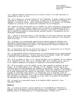 E/Ci<.4/1985/3
E/CN .4/Slib •.2/1984/43
página .47
179. Algunos ol."adores considera!"on que el derec11o a salir de un país implic8.ba la
posibilidad de entrar.en otro.
180. En lo tocante al probiecna colílcreto de los refugiados, un oradot' señaló que debía
aplicarse el principio de la no devolución, al _i·gual que el derecho del refugiado a
regresar a su país de origen. Sería conveniente ahalizar en· el estudio los problemas
relativos al principio de la repatriación voluntaria de los refugiados.
!Bl.. Muchos oradores considet"'aron qu~ el fenómeno del éxodo intelectual (brain drain)
era grave. Sin einbargD, algunos estimaron que el concepto de -indemnizacióñ_P_o_rla--·
pérdida de personal especiali~;ado podría ser peligroso 1 pues cabía la posibilidad de
que su adopción·,provo·cara un proteccionismo nacional excesivo, incompatible co11 las
libertades funda1nentales.
182. A juicio de diversos oradoreei, sería oportuno, en todo caso, analizar las condi-
ciones de hecho y de derecho impuestas por los Estados para autoriza1~ a una persona a
salir de su país.
18j.. Un miembro· de la Subcomisión sugiri6 que el Relator Especial estudiara las
decisiones ínter.nacionales pertinentes, incluidos los dictámenes en la .-materia del
Tribunal Europeo~ de Der.echos del Hombre y las decisiones del Consejo. de -Et.iropa que
entraran en el ámbito de su estudio.
184. La- Subcomisión escuchó una declaración be.cha por el representante de la· Oficina
del Alto. -Comisionado para- los Refugiados" (24.! sesión}.
185. La Subcomisión escuchó declaraciones de- los representantes de las organizaciones
no gubernamentales siguientes: Coi1sejo Internacional di= 1~Jujeres ,Judías (22'-> sesión)
e Insti tUto de Derecho.· Procesal Internacional (2jB sesión) •
186. El 27 de agosto de 1984, el Sr. Alfonso JVJartínez, el Sr. Bhandare 1 el Sr. Bossuyt,
el Sr>. Chowdhu·ry, la -sra. Daes, el Sr'.·Martínez Báez, el Sr. lVJazilu, el Sr. Roche y
el Sr. Simpson sometief'on un pY'O.)fí(CtO.-. de resoluci-ón (E/CN.4/Sub.2/1984/L.25)-.
J.8'7. El 29 de agosto, en la 34·ª D~s:i;Ón-, ·la Sri:l. Daes pt'esentó el .proyectO de reso-
lución. En la misma sesión, el Sr.,.$ofinsky. y el·-Sr .. DeapOuy pidieron que se les
incluyera ·entre los patrocinadores del proy.eC:to de.,resolucJ.ón~ La Sra. Daes propuso
que se suprimiéra la ·palabra· 11 profundo 11 :de).; .primel" párrafo dél preámbulo y del párrafo 1
de la pat~te dispositiva d·el proy,eq'co· de res0luci6n... farios oradores pidieron'·que el
proyecto de resolución fuera eÍ1viado a J.a Subcomisión para su adopción, tanto en -- '·'
este caso como en otros similares, y que no fuera recomendado a los Órganos superiores
.. pata que éstos· lo,,·a'j'.irobaran.~ .A petición1
·ct·é la Sra.'- DaeS; el proyecto de re·solución
fue aprobado sin ser sometido 'a vOtac;.ión.
188. El texto de la resolución figura en el capítulo XVIII, sección A, c-omo
resolución 1984/21.
Impedidos· '
189. A lo largo del debate 1 algunos miembi~os de la Subcomisión se refirieron al
epÍgJ?afe 111as v-iolaciones de lo.s derechos··h'umatios y los j_mpedidos11 ,· ·Y· apoyaron la
petición hecha a la Subcoinisión por el Consejo Económico y Social en su· , :-·
 