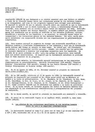 E/CN.4/1985/3
E/CN.4/Sub.2/1984/43
página 48
resolución 1984/26 de que designara a un relator especial para que hiciera un estudio
a fondo de la relación causal entre las violaciones graves de los derechos humanos
y la ·incapacidad, así como de los progresos l6gradoB pára mitigar esos problemas.
Se expresó -·la .opinión de que el e·studio versa'f'Ía sobre una cuestión en que la Subcomisión
tenía gran interés y que no debía ·11mitarse, por tanto, a deterniinadas facetas del
problema, sino. -examinar con un criterio amplio todos los aspectos del tema. Refirién-
dose al posible mandato del Relator Especial, un miembro señaló que deberían investi-
-ga.rse los obstáculos que se ,Oponían a1· ·-dis.frute -de -J.os derechos políticos, civiles·,
econónll.cos y sociales de los i_mpedidos y, en ·especial~ la relación' causal entre la
incapacidad y las violaciones graves de los def.echos humanos. · Pór -ello¡ sería' nece~
sario establecer una cooperación directa con las· orgarii·zaciones'-nó gub~rflamenta~es
competentes. -·
190.. Otro miembro subrayó -la urgencia ·de- otorgar una protección especític~: ·a los
derechos humanos y_·· libertades fun-cl.amental.és de los· impedidos y dijo que la SUbcomisión
debía dedicar más tiempo al estudio de esos temas. Se indicó que, con ·frecuencia,
la pobreza y la incapacidad corrían parejas. Además, era posible que los gobiernos
ni siquiera empezaran- a ·elaborar los prograiil<;Ls necesarios para los imp-ed·idos. l?e
trat.aba. _de un grave problei:na no sólo '·para· los paí'ses-· en desarrollO'~ sino tambien
par~ los países desarrollados. Se sugirió que la Subcomisión estudiara el problema
bajo un teraa separado de su programa.
191-~ Sobre esta materia 7 la Subcomisión escuchó declaraciones de laS -siguientes
organizaciones no gubernamentales: Aranistía Internacional (23ª sesión)·, Disabled
Peoples' International (24ª sesión), Consejo de los Cuatro Vientos (23ª sesión) y
Consejo Inte:rnacional de· t"iujeres Jud:Las (-22ª- sesión).
192. El 24 de agosto de 1984~ .el Sr. Whitaker.·soraeti_ó-ún proyecto de resolución
(E/CN.4/Sub.2/1984/L.24).
19.3. . ¡;;n su 34ª sesión 1 celebrada· el 29 -,dé .agosto de ·198-4 -,~. la Subcomisión eXaminó el
proyecto de resoltÍción. qué pi"esentó. el', Sv.'.'·Roche quien ·pidi-Ó que se'f'a'ñadiera su
nombre a la lista de patrocinadores. El Sr. Bhandare, el S:r. Chowdhury, la Sra. Daes,
el .S~-~ Desch~nes,- la Sra.- Gu Yijie; ··el Sr. -·,Joine-t, el -Sr. Khalifa, el Sr. Mazilu,
el Stl.• Mubanga-Chipoya:., el ·.Sr. Sirap·son-, .el ·Sr. Takemoto, el Sr. Uribe" Portocarrero y
el Sr. Yim.e-t:' _pidieron tambtén ·que se· añad_ieran sufl· nOmb-t'es a la lista de patroc1na-
dor_es •. En la. mis1na sesión, ··el Direc.to·tf..A-djunto del' ,ce·ntro de Derechos· Humanoa hizo
una exposición- 'd.e las consecuencias 8.dmini·strati·11as -y- -._presupuestarias del proyecto
de resolución. . •_;:·
..,_-,
195· En la mioma sesión, se aprobó el pfi.oyecto -de 'resolución sin someter-10 ·a 'Votación.
196.
lución
El texto de
1984120.
la resolución figura en el capítulo XVIII 1 sección 1l, como reso-
B. Los efectos de las violaciones manifiestas de los derechos humanos
sobre la paz y J.a seguridad internacionales
'
197. ºLa Sub.coroisió~1 e¡:::aminó el tema 6 E_) junto ·eon el tema 6 a}
a 27~ y 36~ ," celebradas del 20 al 23 y el 30 de agosto de 1984:
en.sus sesiones 20ª
 