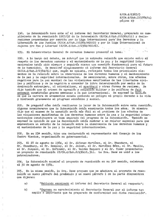 E:/CN.4/198513
E1CN.41Sub.2/1984/45
pá,~ina 49
198. La Subcomisión t.uvo ante s{ el informe del Secretai'ió' Genei'al,' preparado en- cu1uc•
plimiento de la resolución 1933/32 d1:3 la Subcomisiün (E/Cr~.4/S_ub.2/1984/11) y decla-
raCionee presentadas por escrito por- la·' Liga ·.tnt·ernacicnal para' lbs Dei.~echós y la
Liberación de los Pueblos (E/Cll.4/~;ub.2./1984/NG0/2) y por la Lii?;a'·Internacional de
i'"iujeres P!'º Paz y Libertad (E/CN.4-/Sub.~/1984/NG0/6).
19'.:J. El Subsecr·etario General de LJer'echos Hurnanon presentó el tema';
200. A lo largO del -debate i Se .&u'br'1-:.yó que la estrech·a- relación que e·xiste ent.i·c· ei
respeto de lot-1 derechos ;:1umanos·· y 81• n1antenimientO. de· ·la -paz y la se·gub'i:aaa inter-
nacionales había sido siempre "J' seguiría sienoo una cuesti6n fundamental para el futuro
de la hu1nanidad. .se mencionó elo¿~iosamente el inforrae del Secretar·io General
(E/Cr~.4/Sub.2/1984/11) que, según se opinaba, reflejaba todos los principalefl ele-
cnentos de la relación entre la observancia de los derechos hun1anos y el mante11imiento
de la paz y la aeguridad internacionales. Se inencionaron, entre otros, los efectos
negativos para la paz. mundial ele las violaciones manifiestas de las libertades civi-
les y políticas y de la negatl.va a conceder la libre deterr.1inación por medio de la
don1inación extr-anjera 1 01 colonialisn10, el apartheid y otrai:i formas de racismo. Se
dijo ta1nbién que el crimen de 8.[~re.sión y ocupación m:i.litar y la política de fait
accornpli constituían graves amenazas a la paz internacional. Se expt'esó la opin:i.ón
de que la carrera de at'mamentos estaba poniendo en peliGro el propio derecho a la vida
y limitando graveii1ente el progreso económico y social.
201. Se preguntó cómo debía realizarse la labor de la Subcomisión sobre esta cuestión.
Algunos consideraron que la Subcomisión debía examinarla todos los años. Un miembro
dijo que el examen de la cuestión sería más Util si el i)roblema de los efectos de
las violaciones manifiestas de los derechos humanos sobre la paz y la seguridad inter-
nacionales constituyera un tenia separado del programa de la Subcomis:l.ón. También se
expre::ió la opinión de que la Subcomisión rlebía nombrar a un relator especial para que
emprendiera un estudio de la relación entre la observancia de los derechos humanos y
el mantenimiento de la paz y la se¡:,'Urídad internacionales.
202. En su 23e sesión, hizo una declaración el t"'epresentante del Consejo de los
Cuatro Vientos, organización no gubernamei1tal.
203. El 28 de agosto de 1984, el SrG Alfonso iVJartínez 1 el Sr. Bhandare, el
Sr. Chowdhury, el Sr. Despouy, el Sr. Joinet, el Sr. Martínez Br;ez, el Sr. Mazilu,
el Sr. Simpson, el Sr. Sofinsky, el Sr. Valdez Baquero y el Sr. Yimer presentaron
un proyecto de resolución (E/CN.4/Sub.2/1984/L.36). La Sra. Daes se uni6 a los
patrocinadores.
204. La Subcomisión examin6 el proyecto de resolución en su 36m sesión, celebrada
el 30 de agosto de 1984.
205. En la n1isma sesión, la Sra. Daes propuso que se añadiera al proyecto de reso~
lución un nuevo párrafo del preámbulo y un nuevo párrafo 1 de la parte dispositiva
que dijeran:
a) "Habiendo examinado el informe del Secretario General al respecto 11 ;
b) "Expresa su agradecimiento al Secretario General por el informe tan
amplio e importante que ha preparado de conformidad con dicha resoluciónu.
 