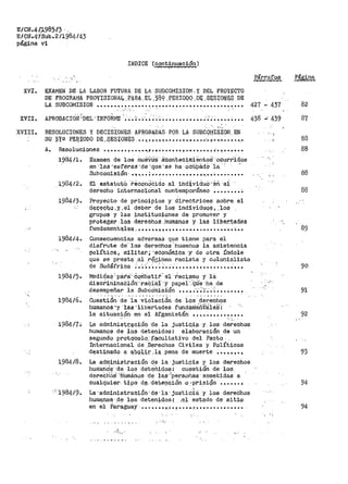 E/CN.41.J,98'.;/3 ·.
E/9t;,.ff/SUb.2 /1984/43
página vi
INDICE (continuación)
XVI. EXAMEN DE LA LABOR FUTURA DE LA suBCOflISION' y DEL PROYECTO
DE PROGRAi!A PBOVISIONAl,.PARA.EL.38~.PERIOQQ.Ql¡.SESIO~Ei?.DE
Párrafos Página
LA SUBCOMISIOI'l ................. º............................ 427 ... 437 82
. ,, ' ' .XVII. APROBACION"DEL"IMFOÍli!E ·••• ;.;,,;;;;, •••••••••• .";·; ••••••••• 438 -· 439 87
XVIII. RESOLUCIONES Y DECISIONES APROílADAS POR LA SU8CQiISI9N. EN
SU D'f.9 PE::1l!ODO DE ..$ES¡QWE.$ •• 'l.'!, •. '!'!• •••• '" •••• •···•·f·•··~···. •. •.•
A. Resoluciones ......... ~···-•·•;1'·~·-·······~·······~'··~··•·•••
1984/l. Examen de los nueVO¡S· ~ciontecimientoS··o·curr'i<i'os
en -~ás-esfers.s ·cte ·que ·se ha ocüPádo ·la : _,
Subcomisión · •. "'·.,•• ; .-• "................._.; •.•.~ ••••••••
1.984/2. El estatut·O ··r.ec~n~CicÍo al iridi,vidu6·,.én ·ei
derecho internacional cantemPoráneo •••••••• ~
198413. Proyecto de principios y directrices sobre. el
Qe~~QQo.y.el deber de los individµQ~,,¡o~
grupos y las instituciones de promover y
proteger> .los derechos..humanos y las liber.tades
funQ.ci.mer¡.tqlei;i ...... , • , •• ~ ..................... -,; .. .
1984/4. Consecuencias adversas que tiene para el
disf'rute de' 1-os derechos 'humanos la asistencia
política, militar; ·económica·y de otra índole
que se prestq .al r~gimen racista y colonialista
1984/5.
1984/6.
198417•
1984/8.
'1984/9.
de Sudáfrica .".'.;:.~.~~-.~ .................. ~ •••
Mect1q'as'·pára····Cqiii.batiti''s1 -racj,smo y 1a
discr>iminaóión·.-ra.qi.iri ··y· papei''.'Cfii'e ·ha de
desempeñar la SubCo1nis±ón •••• .-~-·~';·~·. ~ ••••••• ~
Cuestión de la violación de los derechos
humanos ·y ·1as 'lib'ertades fundame'.ne~1é$!
la situación en el Afganistán •••••••••••••••' " ' ., ,_ .
La admini$tr.?qOiÓQ de la justiQi~ ·Y.la:s d,erechos
humanos de los detenidos: elaboración de un
segundo protryc;o10::.f.acultativo del Pacto.
Internacional. de .Derechos Civiles ·y Políticos
dE;istinado a aQoJ,,:i,.J:;' _.),.a.. pena de muerte ••• , ~ ~.,
La administración d~ la justi~ia y los derechos
humands ·de los det.30.idos! cuestión de los
dereCh6B ~HumElnos -dé iaS;Jpersohas ·sometidas· a
cualqui~r tj.po d~,.-det.el)QiÓn -o •pr.i,aión ••• ~ •• .;
La·administración·de·la·justiCia ·y los dereChos
huma,nos.·.di? lf)'s .deten;i..dos~ ·;~i estado de sit;l..9
en el Paraguay·· ....... º-'!'-•., .....·.-~.•• ~ ••••••••••..,
,,-,~, - '
,' -..
'
'·
;, '
-.•.
88
88
88
88
90
91
92
93
94
94
 