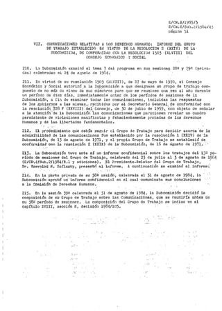 E/CN .411985/3
F. /CJ>i. 4/sub •.2/l'.;)ó4í11.~·
pági.nc-1 )1
VII. COJ'1UNICACIONES RELATIVAS A r4os DEHECHOS HUiiA!~OS: INFOHI'1E DEL GRUPO
D'E TRABAJO ESTABLECIDO E1J VIHTUD DE LA RESOLUCIO~I 2 (XXI'() DE LA·
SUBCOMISI01~ 1 DE CONFORi''IIDJl.D CON LA RESOLUCIOll 1503 (XLVIII} DF~L
COllfSEJO $C01·JOrlICO Y SOCIAL
210. La Subcor¡iisión examin6 el tema 7 del programa en su~ sesionep 28a y ?,9'3 {priva-~
das) celebradaS el 24 de ª',-i;osto de 19f34.
211. Bn virtud de su resolución 1503 ('.X:i..VIII), de 27 de r11ayo de 2970 1 el Consejo
Económico y Social autoriz.ó a. la Sub.Q_omisión a que designase_ un ti:rupo <le tr:abc.:.jo corri·~
pueBto de no más de cinco cté su~ rn1.8fnbros para que se r.3µqiese. un~. v~z al afio durante
un período de diez días, inmediatamente antec de los períodos ctC se'Siones de la
Subcomisión, a fin de exar11inar todas laD comunicacionen 1 incluidas· i.a&. respuestas
de los gob.i~r;pps a las mismas,. r~oil:;.idas por el Secretario Gener:a.;J.., de- conformidad con
la resol1,1ció11 728 F (XXVIII} tj.el- Consejo, Je 30 de julio de 1959,, co11 objeto de señalar
a la atenci6n ·de la Subcomisiói-t '1as comunicaciones que pareciesen revela·r un cuadro
persistente de violaciones manifiestas y fehacientemente probadas de los derecl1os
humanos y de las libertades fundamentales •
• _i
212. El pro:Cediiniertto ..qu'.e .debía -segtti1~ el Grupo de Trabajo para decidir aceréa 'de· la
admisibilidad de las comunicaciones fue establecido por la re_solución l: (XXIV) de 1a-
Subcomisión, de 13 de agosto de 1971 1 y el propio Grupo de Trabajo se estableció de
co·nformidád' ·con la re'.sóluc;:ión 2 (XXIX) de la 3ubcomisi6n, de 16 de a'gosto de 1971 .. .';
213. La·. Su1icomisión tuvo ante· sí- un inforr.1e confidencial sobre los trabajos del 13!1 pe~
río'do d'e-. sesibfie-g, del Grupo de T-:riabajo, cele:bI>ado del 23 de julio al 3 de agosto de 19Ü!¡.
(E/CN·.4/SUb-.2/1984/R ..1 ·y adicio'neS).. El Pre·sidente-Relator del Grupo de Trabajo,
Sr. VSevolOd N.. Sofinsky, present6· .el '.i.nfor>rrie.. A continuación se examinó el inf'ora1e·)
214.. En la: p'árte privada de su '38ª-' sesi'óri, celebrada el 31 de agosto de 1·984, la
SubcomisiÓn'·aprob'ó un· 'inf'orme cdhf'idenci-o.J. en el cual ·comunicaba: sus conclusiones
a la Comisióh· de Derechos 1-Iumanos ..
215. En la sesión 39a celebrada el 31 de agos·to de 1984, la SubComisión decidió la
cor11posición de· Su· Grupo de Trabajo· :sobre las Comunicaci'cines, que se reu'riiría antes de
f:.U 38º' períodO de sesiones. La cotli.posició11 del Grupo de Trabajo se indica ·en el
capítulo XVIII, sección B, decisión 1984/105~
... '·
 