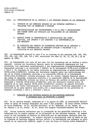 E/CN.4/1985/3
E/CN.4/Sub .2/1984/43
página 52
VIII. LA ADMINISTRACION DE LA JUSTICIA Y LOS DERECHOS HUMANOS DE LOS DETENIDOS
A. CUESTION DE LOS DERECHOS HUMANOS DE LAS PERSONAS SOMETIDAS A
CUALQUIER TIPO DE DETENCION O PRISION
B. INDHIDUALIZACION DEL PROCEDIMIENTO Y DE LA PENA Y REPERCUSIONES
QUE TIENEN SOBRE LAS FAMILIAS LAS VIOLACIONES DE LOS DERECHOS
HUMANOS
C.. ESTUDIO SOBRE LA If.iDEPEMDENCIÁ E IMPARCIALIDAD DEL PODER
JUDICIAL, LOS JURADOS Y LOS ASESORES Y LA INDEPENDENCIA DE
LOS ABOGADOS
D. EL EJERCICIO DEL DERECHO DE SUSPENSION PREVISTO EN·EL ARTICULO 4
DEL PACTO 'INTERNACIONAL DE DERECHOS· CIVILES Y POLITICOS Y LA
VIOLACION. ·DE LOS DERECHOS HU.r'LANOS.
216. La Subcomisión examinó el tema 8 de stt programa en sus sesiones ·14ª, 15@., 16éi,
17ª1 18ª, 195, 33s, 34¡, 35ª y 36ª, celebradas los días 15, 16, 17, 28, 29 y 30 de,
agosto de 1984..
217. La Subcooii,sión tuvo ante sí con este f'in lós documentos _que se indican a conti-
nuación: informe del Secretario General sobre la información comunicada por los
gobiernos, los organismos especializados y las....organizaciones intergubernamentales
regioúales conforme· a la '"resolución 7 (XXVII) de la Subcomisión (E./CN •.4/Sub.2/1984/12
y Add._1 <:i. 4); sinOpsia de- los datos recibidos ,de organizaciones no .gubernamentales
(E/CI'J.4/Sub..2/1:9$4/13); informe del seCt>etarió Ge¡rierai sobre las r~stricc:íones del
uso de la fi.ierZiá presentado conforme a la resoluCión 1983124 de la Subcomisión
(E/CN.4/Sub.2/1984/14); informe preliminar del Sr •._Joinet, Relator Especial sobre
las leyes de amnistía, presentado co"nforme a la f'e_solución 19.83/34 de -la Suboom.isi9n .-:
(E/CN.4/Sub.2/1984/15); informe del GrupÓ de Trabajo del perÍ9dq de sesiones sobre':
Detención y Prisión (E/CN.4/Sub.2/1984/16); nota del Secretario General sobre la
cuestión de la pena .capital {E/CN .4/Sub.2/1984/17); proyecto de segundo P_rotooolo
Facultativo del Pacto Ipternaci.o.nal de Derechos Civiles y Políticos encarÍiinado a la
abolición de la. pena capital (A/C.3/35/L •.75) y .09ser:vaciones .de los gobiernos al
respecto (A/36/441 y Add.l y A/37/407 y ~dd.•l). · · ·
A. Cuestión de los derechos humanos de las personas sometidas
a cualquie1~ tipo de detención o prisión
218. En su tercera sesión, celebrada el 7 de agosto de 1984, la Subcomisión decidió
crear un grupo de trabajo encargado del terna 8 del programa. El Grupo estaba rormado
de cinco miembros: el Sr. Alfonso Martínez, el Sr. Bhandare, el Sr. Dahak, el
Sr. Mazilu y el SrQ Roche. El Sr. Hcche fue elegido Pr>esidente-Relator del Grupo.
219~ Varios oradores subrayaron que la protección de las garantías relativas a los
detenidos era la piedra angular de la protección de los derechos humanos. El examen
anual de las novedades en materia de detención era de importancia decisiva para los
trabajos de la Subcomisión~ Un miembro e~cpresó su preocupación ante el hecho de que
la Comisión de Derechos Humanos hubiera pedido a la Subcomisión que aplazara la apli=
cación de su resolución 1982/10, según la cual el Grupo de Trabajo sobre Detención Y
 