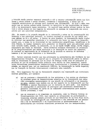 EICN .4/1985./:J
E/CN.4/Sub.211964/4;
pcf¡;i;ina ? ) ·
y Prisión debía prestar especial atención a oír y recibir informáói6h Sobre las tor=
turas _y otros tratos o penas crueles, inhumanos o degradantes.:, a menos que la
Comisión .estableciet'a un sistema para e';:aminar esa información. Se dijo a este res~
pecto· que en varios países habÍ-é!- ocurrido un deterioro de las condic1-ones de deten~,
ción y se mencionaron casos concretos. Se Sll,'';irió como medida eficaz contra la tor~
tura y otros abusos en los lugares de detención un sistema de inspección sin avino
pl"cvio por una autoridad independiente.
220. En.cuanto a la prisión después de la detención y antes de la presentación del
detenidp a una autoridad judicial, un m:i.elubr•o e:x.preqi4. la opinión de que deb:ía ser,
como máximo de 24 a 48 horas. A juicio ele otro mie111bro 1 la Subcori1-isión d~bía tratar
de reforzar las garantías relativas a ln detención sin tener en cuenta su duración,
puesto que, a causa de la diversidad de las condiciones geográficas, climáticas y de
otra Ít'!q.o~e, el t;~empo necesario para presentar' un det;.enido ~,n.te u.na .a':ltoridad ,_jud:J.-
cial varia·oa muóhó; además, la .detención, .si no se h~cra- n1bgtl'n cargo ;.·"Sét'ía ile/ial,
cualquiet"a que fú€ra su duración. Otros miembros hicieron i~eferenci'a al princ·i[:>io
de la p~oporcionalidad que debía aplicarse a la detención en todos sus a~pectos.
Se subrayó la importancia cie lá for1nación de la policía en niateria de derechos
humanos y de las leyes relativas a la detención.
221. .Varios oradores dijeron que les preocupaba la .persistenc.ia del fenómeno de las
desapariciones forzadas. Se sugirió que el proyecto de .declaración sobre la deten=
ción no _reconocida de pers9nas que el Grupo de Tl"abajo teOía_ ante sí incl,uyerá un
artículo en que se... c:ondena,1?a. dicha práctica como delito de lesa hurnanidad, _¡;:µando
tales detenciones constituyeran desapariciones involuntarias o forzadas.de p~rsonas •
•demás, $e recordó que, por sU resolución 1983/ll; la Subcomi:;'!iÓn Ya había sugerido
que la Comisión de Derecho Internacional examinara esta cuestión~
. '
'
222. Otra sugerencia fue que la Subcor.1isión adoptara una· resolución que contuviera
ciertas garantías, por ejemplo:
·a) que se pusieran a disposición de los gobiernos a los cuales se planteara
un problema. grave de desapariciones eJ~pertos de la Subcomisión que esta~
rían encargados esencial~ente de una misión de información y de consulta
in situ, mandato cuyo mode~o era el del experto de la Subcomisión que fue
invitaao a·visitar Mauritania por el Gobierno de este país. Los expertos
se encargarían en partiCular de averiguar qué asistencia necesitabá el
gobierno interesado de parte de la comunidad internacional p_ara superar
dichos problemas; o bien
b) que se encargara a un organismo ya e~cistente, como la 'bf'_icina Central de
Investigaciones del C!CR, cuyo mand:::to en situaciones de perturbación y
tensione$ internas est_aba previsto en los Esta.tutes de li:l Cruz Roja (A.G) 1
una mi.sión de i11vesti€;ación que respondiera a_ una petición de los go]:>ie.".'.~
noa·. o: O.e la Subcomisión o de OPf~anizaciones no gubernamentales o de
p~~-ti'oulares que tuvieran relaciones pel"sonales con los cte'si;>.pareci9,os ..
. -.'
 