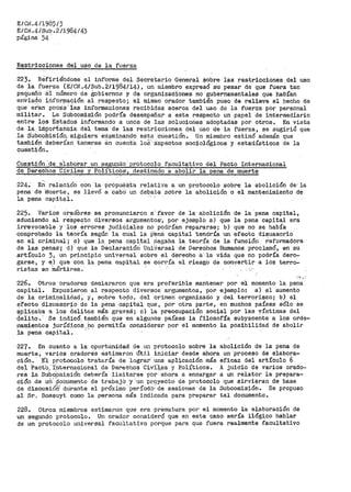EICN.411985/3
E/Cf.l.4/Sub.2/1984/43
p<lgina 54 · ·
Restricciones del uso de la fuerza
22). Refiriéndose al informe del Secretario General Sobre las restricciones del uso
de la fuerza (E/CJIT.4/Sub.2/1984/14), un nliembro expresó su pesar de que fuerS: tan
peque~o el nUmero de gobiernos y de organizaciones no gubernamentales que habían
enViado iriforª1aCión al respecto; el mismo orador también puso de relieve el becl10 de
qt1e et"a.n pocas· ias informacior1es recibidas acerca del uso de la ft1erza por personal
militar. La Subcomisión podría desempeñar a este respecto un paPel de intermediario
entre los Estados informando a unos de las soluciones adoptadas por otros. En vista
de la.-irl!-Pof'iail'cia del temS... de las restricciones del uso de la fUerza, se sugirió que
la Silbco~i·sión. siguiera· eX;,aminando esta Ctiestión. Un miembro estimó· además que
también deberían t'enerse én cuenta lo.8:·-. ásp6ctos sociológicos y estadísticos de la
cue·stión. ·
Cuestión .'.de e'laborar u11 seguti_dó- protocolo facultativo del Pacto Internacioilal
de Derechos Ci'iles y Polític0s'1 destinado a a.bolir la pena de muerte
224.· E~ relaciOn con la própuéS:ta relati-v·a a un protocolo sobre la abolición de: la
pena de ·muerte, 13e llevó a cabO un deQaté sobr>e la abolición o el manteriimiento -de
la pena capital.
225. Varios oradbres se pronunciaron a;·f8.vor de la abolición de la pena capital,
aduciendo al re·specto diversos argumentos·, por ejemplo a) que la pena capital era
irrevocable y·los 8rrores judicial'es no pOdt'Ían repararsei b) que no se había
comprobado la teotiía segúr:. la ctiai la P'ena capital tendría un efecto disuasorio
eQ el criminal; e) que la pena capital Pegaba la teoría de la función reformadora·
de las penas; d).. que la DeciaraCióri UniVersal d-e Derechos Humanos proclamó, en su
artículo 3, un principio universal sobre el derecho a la vida que no podría dero~
garse,, y e) que con la pena capital se corx•ía el riesgo de convertir a los terro~
ristas en mártires.· · . --
,,., ',.
226. Otros oradores declararon que era preferible mantener por el momento la pena
capital. Expusie.r>on al ~especto diversos argumentos, por' ejemplo: a) el aumento
de la criminalidad, y, sobre todo 1 del crimen ol"ganizado y del terrol"ismo; b) el
e·fecto disuasorio de la pena caPit:al que 1 por otra parte, en muchos países sólo se
?plicaba a los delitos más graves; e) la preocupación social por las víctimas del
delito.' Se indic6. también que en algunos países la filosof'ía subyaceÍlte a los orde-
namientos juríd:i.coS. ho permitía considerar por el 1nomento la posibilidad de abolir
la ·pena capital.. ,...
227. En cuanto a la oportunidad de tu1 protocolo sobre la abolición de la pena de
muel"te, varios oradores estimaron út:i.l iniciar desde ahora un proceso de elabora~
ción. E'i protocolo tratal"í.i de lograr· una aplicación más eficaz del artículo 6
del i?acto.:I'nternacional de Der-echo.-s ·civ-i'.+.es y P:olíticos~ A juicio de val"ios orado~
res la SU:bcbmisiO'n debería !imitarse oór ahora a encargar a un relator la prepara~
ción de ut1' '.<;i'oCu~_ento de trabaj6 'y ·un ,Pr,9yecto de protocolo que sirvieran de base
de discusióO.:' diirante el próximo ··Períod0' de sesiones de la Subcomisión. Se propuso
al Sr~ Bossuyt como la persona más indicada para preparar tal documento.
228. Otros miembros estimaron que era prematura por el momento la elaboración de
un segundo protocolo~ Ur1 orador consideró que en este caso sería ilógico hablar
de un protocolo tiniversal facultativo porque para que fuera realmente facultativo
 