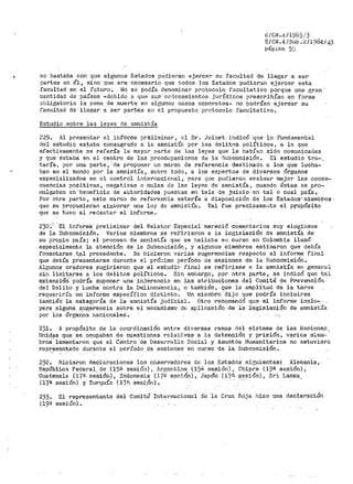 .8/CN.L~/l9ó5i3
E/CN.4/Sub.</1984/4)
pá8,J..na 5'.J
no bastaba con que algunos Esta.dos pudieran ejercer su facultad ·cte llegar a ser
partes en él, sino que era· 11ecesario que todos los Estados pudieri3,n ejercer esta
facultad en el futuro. NO se Podía denominar protocolo facultatiVo porque una gran··
cantidad de países --debido a qUe sus orde-namientos jurídtcos prescribían en forma
obligatoria la pena de 1nuePte en algtin-os casos concretos- no podrían ejercer su
facultad dé-llegar a ser partes en el propuesto protocolo facultativo.
Estudio sobre las leyes de amnistía
229. Al presentar e1· ihf'ói;'t'/le pr~liminar, el Sr. Joinet j_ndicó qt1e-lo fundamental
del estudio estaba consagrado a· la amnistía por los delitns polític~s 1 a la que
efectivamente se refería la mayor parte de las leyes que le había11 sido comunicadas
y (Jue éstaba en el centro de las preocupaciones d~ la· Subcomisión. El estudio tra-.
taríá., por una parte; ;'de proponer un· marco de referencia destinado a los que lucha-
ban en el mundo por la amnistía, sobre todo, a los expertos de diversos Órganos
es_pectalizados en el control internacional, para que pudierat1 evaluar mejor las canse~
cuericias positivas, negativas o nulas de las leyes de amnistía, cuando éstas se pro-
r,1uigaban en benefi'cío de aUtoridades puestas en tela de juicio. en tal o cual país~
Por otra parte, este rr~rco de referenCia estaría a disposición de los Estados'miemb~os·
que se propusieran elaborar una ley de amnistía. Tal fue precisamente el propósito-
que se tuvo al redactar el informe.
230·; ·El i11for-me· Preliminar del Relator Especial mereció comentarios muy elogiosos
de la Subcomis1ói1. - Varios miembros se refj_rieron a la legislación de amnistía de
su propio país; el proceso de aranistía que se hallaba en curso en Colombia llamó
especialmente la atención de la Subcot:iisión, y algunos miemb1~os estimaron que debía
fomentarse t.al precedente. Se hicieron varias sugerencias respecto al informe final
que debía pr-esentarse durante el pr-ó:~imo período de -sesiones de la Subcomisi.ón.
Algunos oradores sugirieron que el estudio final se ref:i.riese a la amnistía en general
sin limitarse a los delitos políticos. Sin embargo, por otra parte, se indicó que tal
extensióri'podr!a suponer una injerencia en las atribuciones- del ·Comité de Prevención
del Delito y Lucha contra la Delinóuencia, o también, que la amplitud de la tar13a
requeriría un informe específico diotinto. Un miernbro dijo qtte podría incluirse
también· la categoría de la an1nist1a judicial. Otro recomendó que el informe inclu"'.,
yera alguna s,u@;erencia sobre el mecan1smo dE! aplicació·n de la l·egisl·a'c.ic)n de amnistía
por los Órganos na.'cionales.
231.. A propósito de la coo1.~ctinación entre diversas ramas del sistema de las i~aciGne;;i _
"Unidas que se ocupaban de cuestiones rela'~:Lvas a la detención y prisión, varios miem·· ·
broS'1amentaron que el Centro.de DesaProllo Social y Asuntós Humanitarios no estuviera
rcpr,ésentado durante el perícido de ses:toi1.es en curso de la Subcomisión.
232. Hicieron declaraciones los observadores de los Estados· sir:;uientes,: Alemania,.
HepÚblica. Federal.. de (150 sesió11) , A.re;ent.ina (15il sesión) , Chipre (19ª sesión) ,
Guatemala. (17,'1. sesión), _Ind.onesi~ {J.'j'G s~ni6n), Japón {17fl sesión), Sri T..anka
(17ª sesión) :y' Turquí8. ( 17~'!. _ses_i,Ón} ~ · · ·...
233.
(19ª
El representante
sesión).
del Comité Internacional de la Cruz Roja l1izo una declaración
 
