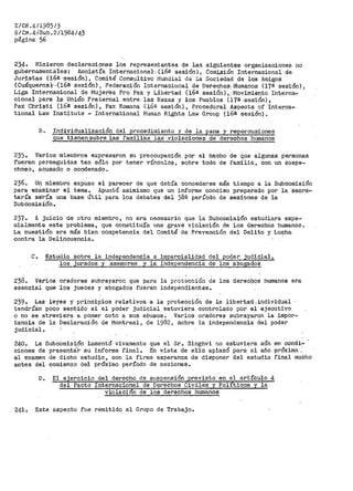 E/CN.41198513
E/Cl0.4/Sub. 211984/43
página 56-
234. Hicieron declaraciones ios representantes de las siguientes organizaciones no
gubernaroent.ales: Amnistía -Internacional·~ (16e sesión}, Comi,,~ión Internacional de.
Juristas ('16ª·<Sesión), Comité Consultivo· l"iundial de la Sociedad de los Amigos
(Cuáquer>os),··- 1 (16ª sesión), Federación Internacional de Det'lechof!.,ffumanos (17a sesión) i
Liga Intoarriacional de Muje·r?s Pro Paz y Líbertad (16ª- sesión) , . Movimiento Interna...
cional para ;!.,:gl· Unión Frat.ei-nal entre las Razas y lo:s Pueblos (17S ,:;iesión),
Pax Christi (16ª sesión), Pax Romana {16ª sesión}, Prooedural Aspects of Interna-
tional La~1 Institute - International Human Rights Law Group (16ª sesión).
B. Individualización del procedimiento y de la pena y repercusiones
que tienen sobre las familiEis las violacione·s de derechos hwna:rios
235. Varios miembt'os expresaron su preocupación por el he.cho de que algunas personas
fueran perseguidas tan sólo por tener vínculos, sobre todD de familia, con un sospe-
choso, acusado o condenado.
236. Un miembro expuso el parecer de que debía concederse más tiempo a la Subcomisión
para examinar el tema. Apuntó asimismo. que un informe conciso preparado por la secre-
ta-ría se'-?>ía una base útil para los debates del 382 período de sesiones de la
SLtbcomisi·ón.
237. A juicio de otro miembro, no era necesario que la Subcomisión estudiara espe~
cialmente este problema, que constituía una grave violación de los derechos humanos.
La cuestión era más bien competencia del Comité de Prevención del Delito y Lu~ha
contra la Delincuencia.
C. Estud~o sobre la independencia e imparcialidad del poder judidial,
los juradc;>s y asesores y lá independencia de los abogado.$
238. Varios oradores subrayaron que para. la prot·::cción de los derectios humanos era
esencial que los jueces y abogados fueran independientes.
239. Las leyes y principios relativos ·a la pl:"'otección de la. libertad.,individual ·
tendrían· poco sentido si el poder judiclal estuviera -controlado por. el e,iecutivo
o no se atreviera a poner coto a sus abusos. Varios oradore~ subrayaron la impor=
tancia de la Declaración de Montreal, de 1982, sobre la independencia del poder
judicial.
240. La Subcomisión lamentó vivamente que el Sr. Singhvi no estuviera aún en condi~
ciones de presentá:'r· su informe f'inal. En vista de ello aplazó para el año próxima;....
el examen de dicho estudio, con la firme esperanza de dispone~ del estudio final mucho
antes del comienzo del próximo período de sesiones.
D. El ejerci·cio del derecho de susµens:i,On revisto en. el. artículo 4
del Pacto Internacional de Derechos Civiles y Pol ·tic:os y la
violaci6n de los derechos huu1anos
241. Este aspecto fue remitido al Grupo de Trabajo.
 