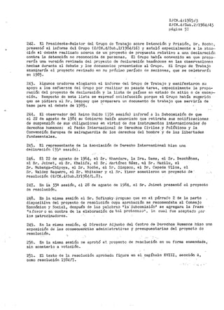 E/CN.41198~/3
E/CN.4/Sub.2/1984/43
página .?í
242. El Presidente-Relator del Grupo de Trabajo sobre Detención y Prisión, Sr. Rochc 1
presentó el informe del Grupo (E/C~J-.4/Sub.2/1984/16) .y señaló especialmente a la· aten··
ción el debate realizado ace1~ca de un· proyecto de propuesta relativo a una declara·ciÓi1
contra la detención no reconocida de personas. El Grupo había convenido en que pr•epa··
raría una versión revisada del proyecto de declaraci-Ón basándose en las observacione3
hecl1as durante el debate y los document..os presentados al Grupo. El Grupo de Trabajo
examinaría el proyecto revisado en nu prÓAimo período de sesiones, que se celebrar:ln
en 1985.
243. Algunos oradores elogia1~on el infor1ne del Grupo de Trabajo y manif'estaron Sll
apoyo a los esfuerzos del Grupo por realizar su pesada tarea~ especialmente la prepa~
ración del proyecto de declaración y la lista de países en estado de sitio o de excep~
ción. Respecto de 'esta lista se expresó f:intisfacción porque el Grupo había suger>iclo
que se pidiera al Sr. Despouy que p1~eparara un documento de trabajo que serviría ele
base para el debate de 1985. '
244. El observador del R.eino U11ido ( j)ü sesión) informó a la Subcomisión de que
el 22 de agosto de 1984 su Gobierno había anunciado que retiraba sus notificaciones
de suspensión de sus obligaciones en virtud de dos instrumentos interina:cionales· de
derechos humanos: el Pacto Internacional de Derechos Civiles y Políticos y la
Convenci'Ón Europea de salvaguardia de los derechos del h·ombre ·y de las libe.rtades
fundamentales.
245. El representante de la Asociación de Derecho Inter~acional hizo una
declaración (35~ sesión}.
246. El 22 de a,?;osto de 1984, el Sr-. l1handare~ la Sra. Daes, el Sr. Deschenes,
el Sr. Joinet, el-Sr. Khalif3, el Sr. 1•iartínez Báezi ·el Sr. i"lazilu, el
sr. Mubanga~Chipoya, el Sr. Roche, el Sr. Simpson, el Sr. Cepeda Ulloa, el
Sr. Valdez Baquero, el Sr. lrJhitaker y el Sr. Yimer sometieron un proyectó de' , .._
resolución (E/CN.4/Sub.2/1984/L.3).
247. En la 33ª sesión, el 28 de agosto de 1984, el Sr. Joinet presentó el proyecto
de resolución.
248. En la misma sesióti el Sr. Sofinsky· ll.ropuso que en el párrafo 2 de la parte
dispositira del proyecto de resolución cuya aprobación .se recomendaba al Consejo
Económico y Social, después de las paJ.abraS "la' Subcor.iisión11
se agregara la frase
Ha favor o en contra de la elaboración de tal protoco1on, lo cual fue aceptado ¡)Of'
los patrocinadores.·
249. En la misma sesión, ~-1 Dj_rector Adjunto del Centro de Derechos Humanos hizo una
exposición de las consecuenC.iiis administrativas y presupuestarias del proyecto de
resolución.
250. En la 1nisn1a sesión se aprobó el pPoyecto de resolució11 en su forma enmendada,·
sin someterlo a votación.
251. El texto de la resolución aprob.ada fir;ura en eL capítulo XVIII, sección ·A,
como resolución 1984./7.
'I "
 