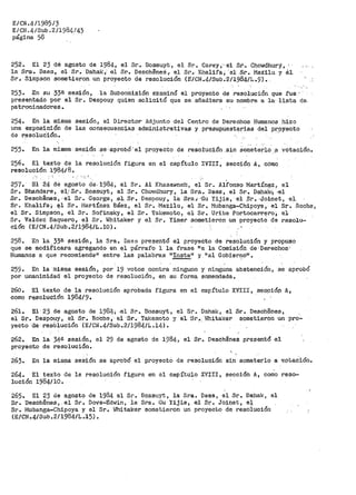 E/CN.4/1985/3
E/CN..4/Sub.2/1984/43
página 58 ·
252-.. El 23 dé agosto de 1984, el Sr.• Bossuy~c, el Sr. Cal?ey;··el .st-.• Chowdhury, ·
la Sra·. Daes, el Sr. ·oahak 7 el Sr. Deschª'neSy el Si:. í(halifa; "el: .Sr. MaZi:lu y Sl
Sr.- Simpson sometieron un proyecto de resolución (E/Cí•I.4/Sub.:2/1984/L ..9).
253. .En su 33& sesión, la Subcomisióp examinó el proyecto de resolµción. que f'ue., ·
presentado por el Sr. Despouy quien solicitó que se .añadi"era su- nombre a ·la· -lista de.
patroci-n·ado!'es ..
254. En la misma sesión, el Director Adjunto del Centro de Derechos Humanos hizo
una exposición de las consecuencias administrativas y presuP:uestar-ias del p~9y.ecto
de r.esoluCión.
255. En la misma sesión sé<aprobÓ'el proyecto de resol:ución .sin someterlo ,a votación.
256. El texto de la resolución figura en el capítulo XVIII, sección A1
como
resolución 1984/8.
--···'
257. IDl 24 dé agosto de.1984, el Sr. Al Khasawneh~ el Sr. Alfonso Martín~z 1 el
Sr. Bhan_daré, el,,. Sr. flossuyt 1 el .Sr. Cho1.>1dhUry, la ·Sra. Daes, el Sr. Dahak;~ ·el
Sr. Deschenesi ·el $1". Ge_orge 1 .el Sr. Despouy, la Sra.; ··Gu Yijie, el pr. ,Joinet, el
Sr. Khalifa·;.· 11l'l Sr. trlartínez Báez, el Sr. Mazilu, el Sr. Mubanga-Chipoya, el Sr. ·Roche,
el Sr. Simpson, el Sr. Sofinsky, el Sr. Takemoto, el Sr. Uribe Portocarrero~ el
Sr. Valdez Baquero, el Sr. Whitaker y el Sr. Yimer sometieron un proyecto de resolu-
ci6n (E/CN.4/Sub.2/1984/L.10).
258. En la 33ª sesión, la Sra. Daea pl"esentó el proyecto de resolución y propuso
que se g¡odiÍ'-icara agregando- en "!'l párrafo 1 la frase "a la Comisión de Derechos'
Humanos a que recomiendeº entre las palabras 11 Insta11 y 11 al Gobier~o11
•
259. En la misma sesión, por 19 votos contra ninguno y ninguna abstención, se aprobó
por unanimidad el proyecto de resolución, en su forma enmendada.
26o. El texto de la resolución apr>obada figura en el capítulo XVIII, sec9iÓ,p A,
como resolución 1984/9.
261. El· 23 de agosto de 1982¡.; -'el Sr. Bossuyt, el Sr. Dahak, el
el Sr. Despouy, el Sr. R·oche, el-·Sr.- Tal<emoto y el-Sr~·, ">Jhitaker
yecto ·ae- reSblución (E/CN .4/Sub._2/1984/L.14}.
Sr. Desch$nes ,_
sometieron un pro~
262. En la 34ª sesión, el 29 de agosto de 1984, el Sr. Deschenes pre$entó el
proyecto de resolución.
263. En la misma sesión se aprobó el proyecto de resolución si.n someterlo a v.otaCión-.
264. El texto de la resolución figura en el capítulo XVIII, sección A, como reso=
lución 1984/10.
265.. El 23 de agosto de 1984 el Sr. Bosstiyt, la Sra. Daes 1 el Sr. Dahak, el
Sr .. Desch©nes, el Sr~ Dove=Edwin, la Sra. Gu Yijie, el S~. Joi~et, e+.
Sr. Mubanga-Chipoya y el Sr. ~fui taker sometier-on un pr-oyecto de: resolución
(E/CN.4/Sub.2/1984/L.15).
 