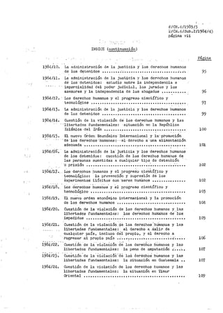 i:/CIL4/1985 /3
c/Ci1.4/Sub. 2/1984/4)
pát~ina vii
·.;'.
INDICE {continuación)
.
1984./10. La ad~ninistración de la justicia y los derechos humanos
de los detenidos ••••.••• : • ••••.•••...••••• ' ••••••••·• •.• 95
1984/11. La administración de la justicia y los derechos hur11anos
dé los·detenidos: estudio sobre la independen"cia e
imparcialidad del poder judicial, los jurados y los
asesores y la independencia de los abogados ~ ••••••.•_.... 96
1984/12. ··Los derechos humanos ·y el progreso científico y
tecnológico .......................................-··~ ~.. 97
1984/13. La administración de la justicia y los derech·os humanos
de les detenidos •••••••••••••••••••••••••••••••••••••• 99
1984114. Cuestión de la violación de los derechos ·numanos y las
'·11bertades fundamentales: ·situación en ·la República
Islámica ·del Irán ._...... ••• • • • • • • • • • • • • • • • • • . • • • • ... •• • • 100
1984/15. El nuevo obcten·Económico Internacional -Y lacpromoción
·ae·1os derechos·humanos:-·el·det"echo a·una alimentación
adecuada -· •••••••••••••••.••••.•••• , •••• •:• •• • • •. •• • • •. •..• • •• 101
1984/ib'. La administración de la· ju::iticia 'y los derechos hu1na11os
de los detenidos: cuestión de los derecbo.s huma11os d.e
las personas somet1das a cualQuier tipo de detenCiói1
'o pt"isión •••••••.•••••••••••••••••••••·••.•••••••••·.-.... 102
1984111 •.. LP.S der.e_chos
tecnológico:
~x¡jerimentoS:
. '
humanos y el progreso c'ientífico y
· la preve.nción y supres.ión d~· los
·ilícitos· con ·seres humanos ···~·······•··--·•
.. '.
1984/18. J_,os d~rechos. humai10s. y €1 progreso científico y
102
tecnológico ••••••••••••••• ',................... •.• • •• • • • 103
1984/19. El nue.Vo orden económico internacional y la promoción
de ·1os derecl1os humanos •••••••••• ~............ •.• • • • • • • 104
1984120. Cuestión de la violación de los derechos humanos y las
libertades fu11d~mentales: los deiechoS hU:rria:nos cte''ios
impedidos .••••••••••• : ••••·••.•..••••••••••••••••• ;.... 105
1934/21. ..Cuestión de la viola~ión .de los dei-echos 'hU:manos y las
liter~ades ri;nctamentale~: :.. el derecho a_ Salil". de
cualquier pa1s, inclu~10 del propio, y el derecho a
r•egresar al propio país . ;, •• J •••••• •'• . . . . . . . . . . . . . .¡~.... lo6
• • - • ' • • • • • ' • ' • • • • • , ,, : L ~ ·- , ,. • ' •
1984/22. Cuesti.ón de la violacion de los derechos hunianos y las
libertades fundamentales: la pena de amputación i~ •. -.. 107
i9s4i23: "Cúe~tión.de la'ViOiacióll·de loS OeréchoS h~manos y las
libertades fundamentales: -la situación en Guatemala • • 107
1984/24. Cuestió11 de la violación de los derechos huu1anos y las
libertades fundamentales: la situación e11 'firoor
Oriental ................................................ 109
 