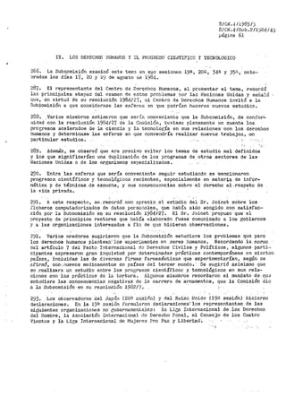 E/CJ'J.t¡/1985/)
E/Ci<.4 /Sub .2/1984/4'.;
página 61
IX. LOS ·DEHECHOS HUMAHOS Y I:L PROGRESO CIEi~TIFICO Y 1'ECNOLOGICO
2B6~ La Subcomisión exa1ninó este te1na en. s;,in sesiones i9a¡ 20~, 34-ª y 35;e1, cele~
bradus los días 17, 20 y ~'.;.) de agosto de 1984.
287. El repl:'esentante del Centro de .Del"~chos Humanos, al Pl'.'~sentar el tema, r·3Cordó
lan princii)ales etapao del examen de estos problemas por las l~acio11es Unidas y sefialó
que, en virtud de su resolución 1981~/27, el Centro de Derechos Humanos invitó a la
Sub9omisión a que considerase la~. esferao en qt1e podrían 11acerse nuevos estudio:::.
288 •. Va.rica miembros esti1naron que serta convenient.q que la Subco111isión, de confor.:.:
111idad con la re~olución 1984/27 de la Cou1isión, tuviese plenaniente en cuenta los
proe;resos acelerados de la ciencia y la tecnología en sus relaciones .. con los derochoo
humanos y determinase las esferas en que conve11dría realizar nuevos trabajoo_, (en
particular estudios. ·· .. ·- .,. ,
289. Además, se obse1"vÓ que era preciRo evitar los temas de estudio mal definidos
y los que signifj,carían una duplicaciót1 d~ .los programas de otros sectores de las
Haciones Unidas o .de los organismots especializados.
290. Entre las esferas que sería conveniente seguir estudiando se mencionaron
progresos. científicos y tecnológicos recientes, especialmente en materia de infor~
mática y de técnica.e. :de escucha, y sus consecuGncias sobre el derecl10 al ..respeto de
la vida privacta.
291. A este respecto, se.reeordó con aprecio .el es~Udio del Sr. Joinet sobre los
iicheros computadorizados de datos per'sonales, que había sido acogido con satisfac...
ci6n por la Subcomisión ei:i su resolución 1984127 .- E.;l Sr. Joinet propuso qµe el
p1~oyecto de principios rectores que había elaborado fuese comunicado a los gobiernos
:r a las organizaciones interesadas a fin de que hicieran observaciones.
292. Varios oradores sugirieron que la Subcomisión estudiara los problemas que pa1~a
los derechos humanos plantean-, los experi1uentos en seres humanos. flecordando la_ nornia
del artículo 7 del Pacto Internacional do Derechos Civiles y Políticos, algunos parti<•
cipantes expresaron gran inquietud por determinadas prácticas contemporáneas en ciertoD
países, incluidas las de diversas f':'Lrn1as· farn1acéuticas que experirnentarían, según oe
afirm9, con:. nuevos medicamentos en países del tercer rnundo. -. Se sugirió a.simismó que
se realizara un estudio sobre los progr>esos científico.s y tecnológicos en sus rela-..
ciones con las prácticas de la tortura. Algunos.- miembros recordaron el mandato ·de !Jll;S
estudiara las consecuencias riegativ·as de la carrera de a.i::-r.1amentos, que la Comisión dio
a la Subcomisión en su resolución 1982/'(.
293. Los observadores del Japón (20El sesiéln) y del R0ino Unido (193 .sesión) hicieron
declaraciones. En la 19fl sesión formularon declaraciones' los representantes de las
siiiui·entes organizaclones no· .e;ubc:ir.namcr,talez: J.a Lia;a Internaci.onal de loe Derecho13
del Hombt>e, la A.sociaci6n Internacional de Derecho Penal, el Consejo de los Cuatro
Vientos y la Lic;a Internacional :de Mujer.es Pr>o Paz y Libe:r.t~.d ~
'
 