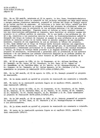 E/CN.4/1985/3
E/CN.4/Sub.2/1984/43
página 62
294. En su 35& .sesi6n, ~e:lebrada ··el 29 de_:agosto, la Sr'a. Daes, ·Presidenta""Relatol:'n
del Gl"llpo de Trabajó sobre la cuestión de las personas recluidas por mala salud mental
o porque padecen trastornos mentales, presentó el informe del Grupo dE;l Trabajo acer>ca
de su tercer período de sesiones. Al referirse a la labor del GrUpo, seña'1ó- que éste
había proseguido y concluido su primera lectura' del proyecto de principios, orienta-
ciones y garantías para la protección de los enfermos mentales o de las personas que
padecen trastornos mentales. Figuraba ·anexo· al informe un texto completo revisado,
con las observaciohea pef>bir.entes al ·reSpeCto,··para facilitar el ulterior examen del
proyecto en el próxiruo período de sesiones. En lo que hacía a los artículos 41 i 42,
43 y 44, rel<itivos a los pacientes menores de edad, la Pre·sidenta:..Relatora señaló la
decisión del Grupo de trabajo de reanudar el examen de esos artículos en su próximo
período de sesiones porque no se había hElcho-un.estudio compl'?tO dé' esa expresión.
Asimismo, respebt.o de una sugerencia d_e que se revisara el título ae1 proyecto,
la Sra. Daes Señá.ló que el Grupo de Tré.Qajó'. había decidid-O- éxátainar esa sugerericia
en su pr·óximo pei>íodo de sesiones. La ·srá'. 'Di:!.es agregó que? d·e conf'ormidad con la·s
r>esoluciones y decisiones pertinentes de la Asainblea general y del Consejo· Econón1ico
y Social, el Grupo de Trabajo debía proceder a la segunda lectura del mencionado
proyecto de p.rincipios, orientaciones y g8.1"arittas para la pr·otección de los enfer>mos
mentales o de las personas que padecen trastornos mentales en su próximo período de
sesiones, con miras a completar su labor- dur>ant·e el 382 período de sesiones: de la
Subcomisión.
295. El' 2-3 de agosto de 1984,· e1 Sr. 'Al: Itbai::awneh,· él Sr. Alfonso Mart-ínez, el
Sr. Bossf.i.yt, el Sr. ·Cai'ey, 'el: S-i-. Chowdhury, la· Sra. Daes, e·l"·Sr. Dahaki':>el
Sr. Desch9nes, el Sr. Martínez Báez, el Sr~ Mazilu, el Sr. Mubanga~Chipoya, el
Sr>. Simpson, el Sr. Takemoto, el Sr. Valdez Baquero, el Sr. klhitaker y el Sr. Yimer
somet1·eron un proyecto d'e-··reSOlu6ióú.. {E/-CN .4/Sub .2¡.1984/L-.16).
296. En la 34a sesión, él·'·29 d·e agosto de 1984, el Sr. Bossuyt presentó el proyecto
de re·solución.
297. En la misma sesión se aprobó el proyecto de resolución sin someterlo a votación.
298. El texto de la res6luci6n aprobada figura en el capítulo XVIII, sección A,
como· resolución 1984/12~
299. El 24 de agosto de··1984, el Sr. Al ;(hasawneh, el Sr. Chowdhut:'y, el Sr-. Dahak,
el Sr. Despouy, el Sr. Martínez Báez, el Sr. Mazilu, el Sr. Roche, el Sr. Simpson,
el sr.'·Takeriloto, e1·sr'. .. Valdez Baquero, el Sr--. i-1hitaker-Y el Sr. Yimer sometieron
un prqyecto ·ae resolución (E/Cll1.4/Sub.2/l984'JL.20}-.
300. En la 34~ sesión, el 29 de agosto de 1984, el Sr. Despouy presentó el proyecto
de resolución. La Sra. Daes, el Sr. Bhandare y el Sr. Mubanga-Chipoya se sumaron
a los patrocinadores.
301.. En- la misma Sesión se· ·aprobó el proyecto de resolución sin someterlo a votación~
302. El texto de la resolución aprobada figu~a en el capítulo- XVIII, sección A,
como resolución 1984/16.
 