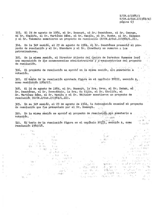 E/CN.4/1985/)
E/CN.4/Sub·. 2/1984145
página 63
303.. El 24 de agosto de 1984, el S.r. Bossuyt, el· Sr.'· Desch€nes, el -Sr. George,
el Sr. Khalifa, el Sr. Martínez Báez, el Sr. Ma~ilu, el Sr. Roche, el Sr. Simpson
y el Sr. Takemoto sometieron un proyecto de resoluciC:::i1 (E/CN.4/Sub.2/1984/L.21).
304. En la 34¡¡¡ sesióii-, el 29 de agosto de 1984, ·:e¡.:.-·sr. Desch€nea pr~sent~··el
yecto de resolución y el Sr. Bhandare y el Sr. Chot'.idhury se sumaron a los
patrocinadores.
305. En la misma sesión, el Director JI.el.junto dei C:.~!"!tr"o de Der'echos Humanos ley~­
de Iks consecuencias ad1ili;1istrat.lV.9.S' 'y,··p:-'esupue.&.iceria,s del. proyecto. . .
una exposici·ón
de resolución.
306. El proYeioto de resolución se. aprobó en i·a m~~ma sesión 1 ~in. ~qmeterlo, a
votación ..
30'/.
como
'El'· •teS{tO de' la resolución
resóluci6n 1~84/l7.
aprobada. fi.·g~r~ en el capítulo xv.ttrr J
. sección ~'
308.. El 24 de agosto Oe 1984, el Sr.. BossuYt, la· sra.. Dl'l'3s, el Sr. Dahak, el
Sr .. Deschenes, el Sr .. Dove-Edwin, la Sra.. Gu Yijie, el Sr.. Khnlifa, el
Sr .. Martínez· Báez, el Sr .. !-lazilu y el Sr .. tfuitake·r sometieron un proyecto de
resoluci6'n (E/CN.4/SUb.2/1~84/L.• 22).
309. En su 34ª' sesión', el ·29 de agosto de 1984, la Subcoip:isión examinó el proyecto
de reso-lución que fue pt''ésentado por el Sr. Boss'uyt. ·-·. . .
,....,, "
310.. En la
votación ..
misma s'ésión se aprobó el proyecto de .r_esp.l~cf·i~~, f3:;í,TI. .sOmeterlo a
311.. El''ieXto cte·•1a
resolución 1984/18•
...
·_.:_.
resolución figura en el cap!tuio
.__ :¡
. _, i•
• .! .
_._.'
,··.· 'i"'
'-.:' :_;,ü:'i·
como
"' ...::- ..
...:.'
·:;.,':'-;.
: ·'.-'>: :: .
·--· i .i .~ ,---( .. '., ....
. ._,, .-,
.. ,__ !:•'
:..:. ;_· ,,
' .•- ..
·:·.··..
" .
 