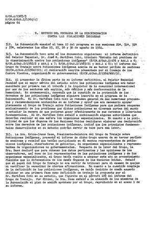 E/CN.411985/3
E/CN .4/Su:b.2/1984/43
página 64
·x. ·' ESTUDIO 'DEL PROBLEMA DE LA DISCRIMINACION
'' .. · ··, CONTRA 'LAS POBLACIONES INDIGENAS
312. La Suboomi~ión e~aminó el tema 10 del programa en sus sesione~. 21a, 31&, ;2s
y 37a, celebradas lo's .días_ 23·, 27·,_ :28 y 30 de agosto de 1984.
313. La Subcomisión tuvo ante s! los documentos siguientes: a) informe definitivo
del Relator Espe_cial, Sr. Jos~ R. Martínez C9_b9, -titul_a_do 11E_stu,dio, d(i!l problema _de
la disor.iiniO?oióil contra las .poblaoione_s incJ,ígepas11 (~/CN.4/Sub.2/476 y Add·.·l -a 6; .-·
E/CN.4/Sub.211982/2 y Add.l a?; E/CN.4/Sub.2/l983/2l y Add.l a 8); b) informe del
Grupo de Trabajo sobre Poblaciones Indígenas acerca de su tercer período Qe sesiones
(E/CN.4/Sub.2/1984/20);. e) declaración escrita pi'es_entada 'por el Consejo de los
Cuatro Viento$, organizaciór:i ito gubernameá:.ai (E/CN.4/Sub.2/1984/NG0/3).
314. Al prc=senta.r la Última paJ:'.'te i;ie su i.nf'orme def'initivo·, el Relator Especial
recalcó que el mayor mérito del eSt.udio sobre las poblaciones in.dígenas era·- haber
suscitado por primera vez el interés y la inquietud de la comunidad internacional
por uno de los sectores más arr¡plio.s, más débiles y !Jlás desfavorecido.a... de la-
humanidad. -,, En consecuencia,:, convenía que. -la· cuestión de la- protecoi&n de los :-
derechos de las pOb.lacio,r:ies :..in9-~Sena~ s-igiJiera i.nscrita ep _el PI'Q.:gr.afila dEr la ,
Subcomiai6n.'· El Sr. t-JartíneZ CobO hizo un resufuen gener~l-. ,de;, li!s..numer.osa~ propues-
tas y recomendaciones contenidas en su informe y opinó qUe"era necesario apoyar
plenamente al Grupo de Trabajo. SQbr:~ Pobla.ciones Indígenas P.ara qµe, p.udiera ocuparse
exclUs.ivamente" de los problemas que' d_ichB.s poblaciones en div.er:saS partes d,el:- mundo
y estudiar la manera de que pudieran gozar efectivamente de sus derechos· y libertades
fundamentales •. El Sr., Mart!qez Cobo seiíalÓ a continuación algunas, actividades que
deberían realizár eri esa esfera loS organismos especializados. En cuanto a la posi-
bilidad de que los Órganos de las Naciones Unidas decidieran elaborar una declai-.áción
sobre los dereoPos qe las poblaoiQnes indÍ8enas, indic6 que"los principios fundamen-
tales desarrollados eri' s'U éstudio podrían sel-vir de' ba:Se Par~ esa labor.. ' .<'·' -,.·
315. La Sra. Erica-!rene Daes, Presidenta-Relatora del Grupo de Trabajo sobre
Poblaciones Indígenas, presentó el informe de dicho Grupo acerca de su tercer período
de sesiones y recalcó que habían participado en él muchos representantes de pobla-
ciones indígenas, observadores de gobie~nos, de organismos especializados y represen-
tantes de organizaciones no gubernamentales. Respecto de la labor del Grupo, la
Sra. Daes declaró que para obtener los datos pertinentes y las opiniones de los
observadores, así como de los representantes de las poblaciones indígenas y de los
organismos especializados, el Grupo había vuelto a adoptar este año un procedimiento
flexible que lo diferenciaba de los demás órganos de las Naciones Unidas. Señaló
que el papel del Grupo de Trabajo no era servir de tribunal para el examen de quejas
ni verificar la veracidad de ciertas afirmaciones.. En cuanto a la cuestión compleja
de la def'inición de las poblaciones indígenas, se había decidido de común acuerdo
utilizar en una primera fase como definición de trabajo la propuesta por el
Sr. Martínez Cobo en su estudio, que figuraba en el párrafo 108 del infol'llle del
Grupo de Trabajoª Por Último, la Sra. Daes señaló a la atención de los miembros de
la Subcomisión el plan de acción aprobado por el Grupo, reproducido en el anexo l de
su informe.
 