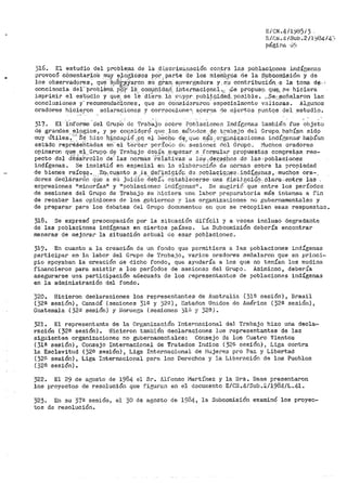 E/CN.4/l~b5/3 ..
E/.CJI o4/Sub .2 /.l"}/3414:;
págir.a o)
316. El estudio del problema de la cl:lscrir11in~1ción cont.ra las poblac:i,ones indÍD;ena.o
provocó c61nentar1.0S muy elo~ioso:;¡ por. parte de los mieinbr.os de la Subcomi-si·Ón y de
los observadi;ires, qu·~ '~,u"bj,;~Yaron sU' gr.an. e.n,rergadura y_s'U· contribuc.ión_ -~. l?- tom¡l d~.;
conciencia del" ·problema. pi)~f- 1é:. compnida_c(_ i11ternaci9ne.l ~,: !-Se p_ropuso. qu.!f:¡, f.le hiciera.
iinprimit el es·tudio y que,_ se le 'ctiet'~-- la· r.·nypr, publi~dad,.._posj.ble. ,._.~e_;:,~eña_laron la.'ó:
conclusiones y· recomendaC'iones, que se Consi.d2raro11. especialinentc valiosas. A.l¿~unos
oradores hicieron aclaracionzs y correcoione". acere.a rte cicrt.os ountos del es-tudia.-- . . . ' .· . . . . - - .
317. El- .i,i-iforme "ctel Grup'o de. T~ab·~jo sobre Pob:laciones Ind:í[;enas también. fue ~bjeto
d~ grandes__!=;L?i%ios, y ª-e co1:isidc;iró qtlf.' _;t.os mó'!:.udos _i;i{{ t1~ab;¡i.jo del Grupo. hab:(,~n sidp
muy Útiles~u'_·S~. biza 1iincapi6 "gq, e.J. ll~cbw d-'i!,. que n;i~s:,o~Ji;:;.n.t~acione.s. indÍ{';enas·- ha.Pían
es'.:;<3.do repreSehtadas en" el 't"et~cer perío(;o dt: sesionei:.: rlcl Grupo" I'1uchos oradores
opinaron q~~ .e~_._Grup9. d~ Trab;;¡.jo d~-~.f':l- ,1<;:111l?czar 2. _forfllula:~ propu·e;;.ta:_:.¡ congr.et§ls res~
pecto del deSarrollo de· las normas relati.vas a 10::1 ..der:~cihos dp las. poblaciones
indígenas. Se insistió en especial en la elaho!"aCióD -d~· nornias sobre la proPiedad
de bienes raíc~~· .. -Eq.,c.µanto ~·.la, def~ni~iót~ d~ roblacignes .. :i,r¡d~gena$, much9s o~a·~,
dores deClárarón tj_úo a sü Juiciio ·debíi~ eStablecerse·una dis·~j_qci4i:i-· olara-,entr.¡;¡ l~s ,
expresiones 11 minorías11 y 11 poblacionec indígonas 11 • Se sueirió que entre los períodos
de sesiones del Grupo de Trabajo se hiciera ttna !abor prepnratoria más intensa a fin
de recabar las opiniones de los gobiernen y las organizacione8 no gubernamentales y
de preparar para los debates del Gru.po docl>n1entos en qtie se recopilen e&as respuesl~as.
318. Se expresó preocupación por la si'ct1ación difícil y a veces incluso degradante
de las poblaciones indígenas en ciertos países. La Subcomisión debería encontrar
maneras de niejorar la situación actual de esa:; poblacionec.
319. En cuanto a la creación de un fondo que permitiera a Jas poblaciones indígenas
participar en la labo:r del Grupo de T:raba_io, varios oradores sefialaron que en princi=
pio apoyaban la creación de dicho fondo, qus ay11daría a les qt1e no tenían los medios
financieros para asistir a los períodos de sesiones del Grupo. Asimicmo, deber>ía
asegurarse uns. participación adecuada de los ;,~epresentantes de poblaciones indígenas
en la administración del fondo.
320. Hicieron declaraciones los representantes de Australia. (31ª sesión), Brasil
{32ª ses:tón) , Canadá (sesiones 31a y 32~) , Estados Unidos de América ( 32ª sesión) 1
Guatemala (32ª sesión) y I-Jorueea {sesiones '.)léi- 'l 32B).
321. El representante de la Organización. Internacional deJ. Trabajo hizo una decla~-·
ración {32i1 sesión). Hicieron también áeclaracio11es los representantes de las
siguientes organizaciones no gubel'na1nental€'s: Consejo de los Cuatro Vientos
( 31ª sesión), Consejo Internacional de Tratados Indios ( ,52B sesión), Liga contra
le. Esclavitud (32ª sesión) 1 Liga Internacional de Fiuje1~es p1~0 Paz y Libertad
{320 sesión), Liga Internacional para los Derechos y la Liberación de los Pueblos
(32ª sesión).
322. El 29 de agosto de 1984. el SP. Alfonso I"iartínez y la Sra. Daes prezentaron
los proyectos de resolución que figuran er1 el docurriento E/CN.4/Sub .. ::::/1984/L.L~l.
323. En su 37ª sesión, el 30 de agosto de 1984, la Subcomisión examinó los proyec~
tos de t~esolución.
 