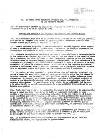 El Ci1i. 4/1985 /)
E/C~¡ .4 /Sub-~~ /l}t34/'43
página 67
XI. EL NUEVO ORDEN ECONOMICO INTERNACIONAL Y LA PRQt-OCIOR'.
DE LOS DERECHOS HUMANOS
329. La· Stibcom!aión examinó el t~~a ll del p:rogramn. en. su 20r! y 34ª' sesiOnes,
celebrÉt.das el ¿o y el 29 de ¡ae;os'to, de' 1984~
Estudio del derecho a una alimentación adecuada como det-echo humano
·'-' '·
330. La·: Sub~oíñisión_. ti..tvo ante· s!' ei ínrOrme sobre la
tadb pOr-:·e1 Sr.· Asbj~rn .,Eide acerCa deil geréchQ f:!. una
dere6ho hUmano·'.(EfCtf.4/Sub.2/1984/22 y Ada.), y '2j.
roa1~cb;:¡, de los trabajos preseq....,_,;-_
alimentación éi;decuada como -
•' ' - ' . - ' ., '
331. Varios oradores elogiaron la seriedad con que el'Relator Especial había tratado
el tema y consideraron que el informe sobre la marcha de los trabajos constiiuía una
contribuC.ión muy positiva a1·estuéiio de esta importante cuestión.
332. Diversos particfí)antes pusieron de relieve la indiv:i.Ribilj.dcl.d e int~rd.?Pend~ncia
·de lo'S derechos econ6miO:os, sociales y culturales, pqr ·una parte, y los d~rich.os'p~vi­
les -~ políticos, ·por otra, as! como la i&iua1 impo1~tancia jurídica cte i_os dc;iá'_, e"áct9_3 r,
Internacionales de Derechos Humai1os en derecho interna.Ci.onéil~ Se hizo reI'erenCia a·'1a
interrelación fundamental existente entre el derecho a la vid~ y ~¡ QerecQo a la ali~
- .. '" ,' -· '•·· '_, . _,. . . '. . ; ' - .
mentacion. A juicio 'de a·lgúnoa m!embrós, la aplicacion de los derechos economices,
sociales.'/. cultu~a~es, esp.4tci_almente del_ .derecho a una _alim~nt:?ción,_ a~ecuada,_ C:ººª~~~,
tu!a un re·quisito pr·evio pa:ra ·garantizar los derechos civiles ·y políticos. ,,r,-..
333. Un orador', .si bien reconoció la intE';!n.ción positiva de~" ei:it..4d.i_o, consideró que
tendía a pasar pélr alto las d:tJ:~·renci8.~ ,.jllrídicas ex:tsten.r--~i:i e_n't.re_ ~as dos c~a.ses .,de"
derechos humanos. Loa dere6h6s' civiles' y pol:!ticos podían y debían aplicarse_ inme-.
diatamente. En cambio, los derechos económicos, sociales y culturales, inc'lú"ido el
derecho ~- una 1:it:tentaci~n ade<?l.:19-9-a, sólo po<,l,ían aplicarse gradual,mente, segú~ l,_os .~
reCUl"'SOS disponibl'es .. Por cons·1·gU,1ente, 'ª su' juicio, la no a'plica9ión del d~recho,
a la alimentación no suponía necesariamente la responsabilidad internacional de los
Estados interesados.
334. Según diversos oradores, la aplicación inadecuada del derecho a la alimentación,
aunque a veces. guardaba relación con la f'alta da esf'uerzoi:i nacionales en e_ste
sentido ·o.'era· c60secueriC:ia·:d~ catástrO(es :na·tur·a],._Ejs, t~nra···aus raíces en el injustci
orden eéonómico· ·qüe 'to'davía existía en ·1
el: 'mundo~ -Mtichos participantes insistierón
en la ~~<?esidad de una m~y~r ,;5º~idaridad y. cc:'op~r,~~ión i?~~rnr:cion~les para aplicar
el derecho a la al_imentacio.n, de conformidad con el Pacto, Ipternac1onal de. Der-echos
Económj,.c9~,, SocialeS y Culturaies. AlglinoS ori.<:Jof.Eis ·pusieron de ·reli'ev_e que la :
distribuciOh inadecuada, más que la prodúcción insuficiente, de alimentó·s constituía
un importante aspecto d~l prob_l~ma.
'/ ,.·- .,
335. Algunos participantes destacaron las amplias posibilidades que ofrecían "los . ·;_'e'
fondos Iljar:J,IJClS, en ma~~ria de, recursos alimentarios e instaron ~ _que se rati.f~case
la Convencion ·de las Naciones Unidas sobre el Derecho· del ~·lar. , .. ' .' '
536.,; La Subcomisión escuchó una declaración del repl:"esentante de la Comunidad
Internacional Bahá'í, una organización no gubernamental~
 