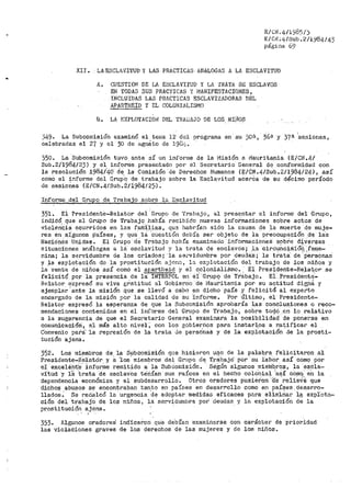 •
E/CN.4/1985/.)
E/CN ;4/Sub ~2/i.984/ 4.3
página 69
XII. · LA.ESCLJlVITUD Y LAS PRACTICAS ANALOGAS A LA ESCLAVI'fUD
A. CUESTIO~J DE LA ESCLAVITUD Y LA 'fRATA DE ESCLAVOS
EN TODAS SUS PRAC'i'ICAS Y IVJANIFESTAC!ONES,
INCLl}I_DAS LAS PilACTICAS ESCLAVIZADORAS DEL
APAHTHEID Y EL COLONIALISMO
B. LA EXPLOTACIOi~ DEL THAGAJO DE LOS Nii,los
j49· La Subcori1isi6n examinó el ten1a 12 del programa en su 3011, 36ª y 37a se.siones,
celebradas el 27 y el 30 de ago$ to de 19ü1,,.
350. La -Subcomisión tuvo ante sí un inforn1e de la 1"1isión a Mauritania {E/CN.4/
Sub.2/1984-123) y el informe presentado por• el Secretario General de conformidad con
la resolución 1984¡'40· de, la- Comisión 'de Derechos Humanos (I;:/CN.4/Sub.2/1984/24) 1 así
como el informe del G:rupq de trabajo sobre la Esclavitud acer6a de su décimo p_eríodo
de seaioÚes {E/CN.4/Sub.2/1984/25).
Informe _del Grupo de 'i'ra.bajo sobre la Esclavitud
351. Ei Presidente-Relator del Grupo de 'frahajo, al presentar el informe del Grupo,
indiC6 que €:1 Grupo de Trabajo había recib:l.clo nuevas inio'i•maciones sobre actos de
violén'cia ocurridos en las falil.ili_af?, qu3 habrían sido la Causa de la muerte de muje-
res en algunos países, y que ·1a 'cu~stión df;bÍEJ. ser objeto de la preocupacióii _de las
Nacio·neS -Unidas. El Grupo de Trabajo había examinado inforrnacion'es s~bre d~ver~sas
situaciones análogas a 12 esclavitud y la trata de esciavós; ,l,a ·circuncj,sió~,-teme...
nina; la s0rvidu1ubre de los criados; ·1a sePvidU1llbre por deudas; la tr'ata de· Personas'
y la explotación de la prostitución ¡-1,jcn.a, l<:>. explotac~.ón del trabaja, de los niños y
la· venta de niños así comó el apartheid y el colonialiSmo. El Presidente~Relator se
felicitó por la p'resencia de la' IN'l'ERPÜL en el Grup9 d,e r·rábajo. Ei -,Preside,ntE;'_
Relator.expresó su viva gY.atitud al Gobierno de Mauritania por su actitud dieria y
ejemplar 'ante la misión que se llevó a ca-bo en dicho país .y felicitó al experito
encar>gado de la tnisión por la calidad de su 'informe. Por Último, el Presidente-
Relator expresó la esperanza de que la Subcomisión aprobaría las conclusiones o reco=
mendaciones contenidas en el informe del Grupo de Trabajo, sobre togó .en lo relativo
a la sugerencia de que el Secretario General exaroinara la postb.ilidad· de ponerse en
con1tinicacióri, a_1 más alto nivel,· con los g·obier_rios para instar),os a r..a~if_icar el
Convenio para'· la represión de la trata de persOrias y de la explotación de la prosti=
tución ajena.
352. Los mi_erilbros de la Subcomisión que hici1;iron u::So de la palabra felicitaron al
Pl"esidehte-Relatór y 8. 'los' mietnbros del Grupo d~ T,ráb_ajcí' por su iabOr 8.sí como poi:'
el excel€:nt·e· info1~ine remitido a la SubCor.1tsión. - SégÚt'l. algunos n1ieíribrOs, la esCia=
vftud _·y lli :trata de esclavos téri.ían SUS raíces en el hecho colÚhial '·a~Í C6!1lq~- en la
dependencia económica y el subdesarrollo. Otros oradores pusiéi'-0n -;-re relieVe que
dichos abusos se encontraban tanto en países en desarrollo como en países, desarro-
lladoS~. Se redalcó la ·urgencia 'cte adoptar medidas .eficaces para elimirlar l~ 'explota-
ción del tr'abaj'o de los niños 1 la servidutnbre por' deudas y la explotación de la
prostitución ajena~
. ' .'
353. Algunos oradores ind'icaron qU:e de"bían exaiui11arse con carácter de prioridad
las violaciones graves de los derechos de las 1nujeres y de los nifios ~
 
