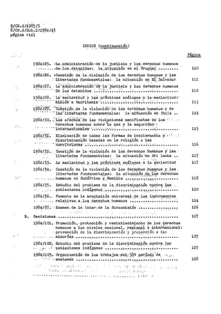 J¡/GJi,41198~/3 .
1Í/CN.4/Súb:211984143
página vii'i ·
-.} .
: 1,-' ,-
INDICE (continuaoiÓrl)
Página
1984125·,,. ~,La:,·.adminis.traciÓn"de la .justicia y los.-der,echos humanos
.. ~ ..., .•.de .los_d.e_t,~qidos; .. le.~-~.i,i(qªQ.t6n. en e~· -Urq$.~aY,· _••:...... 110
1984/26.: sCUes-ti,Ón -?e la .,:Vi4llªgiÓJ.'.l, de. loa derec~os hUi.-n~pos. y'· las
::··-Uber·~ad~~ t~~ndament~;l;qs: .__ la situac:i,on ~r ___E~i.Salvador 111
Lá'.'-'!dOOims-tfaeió¿·.id~:.:ia 'Jlls:ticia: y los ctere4hos humanos
··ae íoS' aeteníctos_. ·:.;i::;~:·~ -~ •.•~'~--•••• •••••.•-. _4,~-~ ~ •••••••••
1984/28. ·Lá.. ésCláVi.tud · Y lá:S pr'áct.iCas 'análoga~ .-~ ·1a-'esclaVitud-: ,.
112
········ · "íñiSióti:a i"áü:i>itan1a::.:.:.:.:.:.:.:.:.:.•·•••·"•·~~-.:....~,::.-~......... 113
i984-'/2~j~ ''"Oi~st.tón ,.dé la violacióñi de lo.s dei">ráCho.-s:. humáilos· y de
· ·· • • ··· · -"·1as··1:i.bet>tatles fundamentales~ la·:·sl,t'i..tación ·éh Chile
1984130...~·ws· eredtb'i''S:te las v·:i.ola·ciones· DJanifiaS"taS" de._ los; ¡'
·· · 'ctef.echos. human.os Sobre{~·ia· ·paz y l·á. seguri'd'a·ct.r:.t
· · · ~ ·rnterna:ci'Ohl:ilé'"s· ".·.••·.-..·..·..•..·..-.·••••:•••••.••••-•• .'.-'...; ............. .
1984/31..
''·'- ..
1984132•.
~9841~3-
1984134.
El1filinaci6ri ·cte t6da:s laS· for'1'11as de intalé·t'anciia y.",;_;(_
discf>imihaC.ión -basS.das en ia: religi6n o '·l-aÍ3
cUeStiórl de la· vioiqción de lÓS ..:derechos :tJumahoa. y: las. ·:
'liber.t8:ctea fün'danientales: la. situació11 <en. Stii Lanka ••
-~ª .e.acla.~tqd .Y- _),,af?. .P.r:~qt_:i,qai:!_ _a11~1.~gas .-~ ':l~-,~Sclavitud
Cuestión de la vio.laci.ón· de los derepbos humanos ·Y- las'· • ' ''·' _,.. . - . ...l.•.• - ·, .. :. ._ .
libertades fundar;1e1,1t~¡~~.s,:. J,9. ait~<tp._.iol1.. ,L~~i::;+-<jS dereéhos
._ ~ ... - ...•. humanos en Su:dáf'rica ·Y:,;-Nami.Q..ia ~· ~ t,~-t-,•·•_ ~.•,,,.,,,~-":;• •••••••••
1984/35. Estudio .del. problema ·d.e .1a discrintj..nació_n contra ,~as .-
114
115
116
117
117
118
. . ... - ... '·- .. - .. _..."" ....·.... -·' .
. _poblaciones .:i.nQ:i,,g~r;i&~ , ,. ,. 'l.,. 'l.~~~~!~.~.-~,··•~ :"tt.r:!':'• •¡•.......... 120
1984/36'. .. Fomento de, la acep~~ciQn universa.! ...de. +os. ir¡S;trumentos-· '" • •• - .• - 1 _,. ' •
- - . - - ..rela~.ivos. a.los.. de'('e~hos.. l1umanos "'"' •••••••• _•.... • • • • • • • 124
1984/37•····:Examen, de -la labor-;.de la Subcomi~iqn •·-. ••••.•••• : •.•.-, ......' 126
... ,..
B. DeeisiGn~s ....................... ~•·•,,.,.i!,it.~~~··~-~··· .. ·.···~········••• 127
1984/l:Ol-. ,Promoción,·"prote9ción. y r_es:table_~imi.en~o ?-e ..los.. qi:ir~chos
humanos a los.niveles·naeional, .r:agional. e internacioñal:
. prevención de la .disc~i~inació11 "r ·pr~~~Oción a la.e.. . . .
- . .. . . minorias........ ,.."'.,,.................. ~········•t•••••••••••••
19841102,·. -&·tú.dio .del" -pr.oblen1a .de·- _la aiscrfmiPªR3-ÓP....cqntr~..+?.ª
-· ..·~- ,..('poblaciones indígenas •.• ·•······-·~~'"'°'" .......-.........·.;~ •..........• •• ' ••• -- • - - •• ' J •
198~/10)'.•, ·Organiza"'Ci6n· de los trabajps: ·@.e:l..~: 3,~_;_º ,~r.~-04.q_' de. ··:·..:;... .
. ',_ ·Sesi:ones ......~ ••• .,-. ,. • •·• • ....... • ª .,,.)•rt.•',o •:?~-."!'·'""··~ •_.• ,:. • • • • • • • • • •
._·,,.,,,, ., i .. (•; .. '. _¡
•..
. !i.- • '· ". ·-!·- ..-....
................... ,, ........ ,,,., ..
127
127
128
 